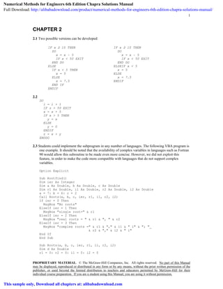 1
PROPRIETARY MATERIAL. © The McGraw-Hill Companies, Inc. All rights reserved. No part of this Manual
may be displayed, reproduced or distributed in any form or by any means, without the prior written permission of the
publisher, or used beyond the limited distribution to teachers and educators permitted by McGraw-Hill for their
individual course preparation. If you are a student using this Manual, you are using it without permission.
CHAPTER 2
2.1 Two possible versions can be developed:
IF x ≥ 10 THEN
DO
x = x – 5
IF x < 50 EXIT
END DO
ELSE
IF x < 5 THEN
x = 5
ELSE
x = 7.5
END IF
ENDIF
IF x ≥ 10 THEN
DO
x = x – 5
IF x < 50 EXIT
END DO
ELSEIF x < 5
x = 5
ELSE
x = 7.5
ENDIF
2.2
DO
i = i + 1
IF z > 50 EXIT
x = x + 5
IF x > 5 THEN
y = x
ELSE
y = 0
ENDIF
z = x + y
ENDDO
2.3 Students could implement the subprogram in any number of languages. The following VBA program is
one example. It should be noted that the availability of complex variables in languages such as Fortran
90 would allow this subroutine to be made even more concise. However, we did not exploit this
feature, in order to make the code more compatible with languages that do not support complex
variables.
Option Explicit
Sub Rootfind()
Dim ier As Integer
Dim a As Double, b As Double, c As Double
Dim r1 As Double, i1 As Double, r2 As Double, i2 As Double
a = 7: b = 6: c = 2
Call Roots(a, b, c, ier, r1, i1, r2, i2)
If ier = 0 Then
MsgBox "No roots"
ElseIf ier = 1 Then
MsgBox "single root=" & r1
ElseIf ier = 2 Then
MsgBox "real roots = " & r1 & ", " & r2
ElseIf ier = 3 Then
MsgBox "complex roots =" & r1 & "," & i1 & " i" & "; "_
& r2 & "," & i2 & " i"
End If
End Sub
Sub Roots(a, b, c, ier, r1, i1, r2, i2)
Dim d As Double
r1 = 0: r2 = 0: i1 = 0: i2 = 0
Numerical Methods for Engineers 6th Edition Chapra Solutions Manual
Full Download: http://alibabadownload.com/product/numerical-methods-for-engineers-6th-edition-chapra-solutions-manual/
This sample only, Download all chapters at: alibabadownload.com
 