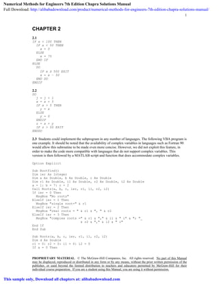 1
PROPRIETARY MATERIAL. © The McGraw-Hill Companies, Inc. All rights reserved. No part of this Manual
may be displayed, reproduced or distributed in any form or by any means, without the prior written permission of the
publisher, or used beyond the limited distribution to teachers and educators permitted by McGraw-Hill for their
individual course preparation. If you are a student using this Manual, you are using it without permission.
CHAPTER 2
2.1
IF x < 100 THEN
IF x < 50 THEN
x = 0
ELSE
x = 75
END IF
ELSE
DO
IF x  500 EXIT
x = x – 50
END DO
ENDIF
2.2
DO
j = j + 1
x = x + 5
IF x > 5 THEN
y = x
ELSE
y = 0
ENDIF
z = x + y
IF z > 50 EXIT
ENDDO
2.3 Students could implement the subprogram in any number of languages. The following VBA program is
one example. It should be noted that the availability of complex variables in languages such as Fortran 90
would allow this subroutine to be made even more concise. However, we did not exploit this feature, in
order to make the code more compatible with languages that do not support complex variables. This
version is then followed by a MATLAB script and function that does accommodate complex variables.
Option Explicit
Sub Rootfind()
Dim ier As Integer
Dim a As Double, b As Double, c As Double
Dim r1 As Double, i1 As Double, r2 As Double, i2 As Double
a = 1: b = 7: c = 2
Call Roots(a, b, c, ier, r1, i1, r2, i2)
If ier = 0 Then
MsgBox "No roots"
ElseIf ier = 1 Then
MsgBox "single root=" & r1
ElseIf ier = 2 Then
MsgBox "real roots = " & r1 & ", " & r2
ElseIf ier = 3 Then
MsgBox "complex roots =" & r1 & "," & i1 & " i" & "; "_
& r2 & "," & i2 & " i"
End If
End Sub
Sub Roots(a, b, c, ier, r1, i1, r2, i2)
Dim d As Double
r1 = 0: r2 = 0: i1 = 0: i2 = 0
If a = 0 Then
Numerical Methods for Engineers 7th Edition Chapra Solutions Manual
Full Download: http://alibabadownload.com/product/numerical-methods-for-engineers-7th-edition-chapra-solutions-manual/
This sample only, Download all chapters at: alibabadownload.com
 
