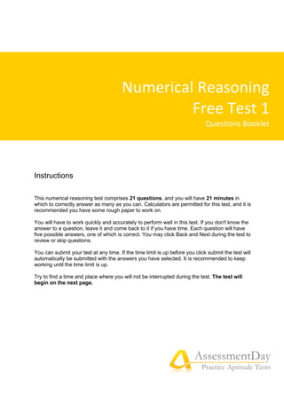 Numerical Reasoning
Free Test 1
Questions Booklet
AssessmentDay
Practice Aptitude Tests
Instructions
This numerical reasoning test comprises 21 questions, and you will have 21 minutes in
which to correctly answer as many as you can. Calculators are permitted for this test, and it is
recommended you have some rough paper to work on.
You will have to work quickly and accurately to perform well in this test. If you don't know the
answer to a question, leave it and come back to it if you have time. Each question will have
five possible answers, one of which is correct. You may click Back and Next during the test to
review or skip questions.
You can submit your test at any time. If the time limit is up before you click submit the test will
automatically be submitted with the answers you have selected. It is recommended to keep
working until the time limit is up.
Try to find a time and place where you will not be interrupted during the test. The test will
begin on the next page.
 