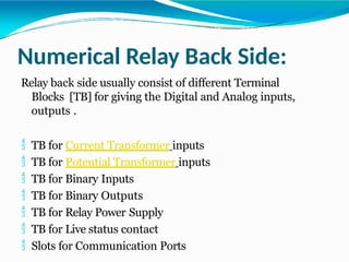 Numerical Relay Back Side:
Relay back side usually consist of different Terminal
Blocks [TB] for giving the Digital and Analog inputs,
outputs .
 TB for Current Transformer inputs
 TB for Potential Transformer inputs
 TB for Binary Inputs
 TB for Binary Outputs
 TB for Relay Power Supply
 TB for Live status contact
 Slots for Communication Ports
 