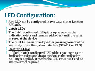 LED Configuration:
 Any LED can be configured in two ways either Latch or
Unlatch.
 Latch LEDs:
 The Latch configured LED picks up as soon as the
indication exists and remains picked up until the relay
is reset at the device.
 The reset has been done by either pressing Reset button
manually or via the system interface (SCADA or DCS).
 Unlatch LEDs:
 The Unlatch configured LED picks up as soon as the
indication exists and drops as soon as the indication
no longer applied. It means the LED reset itself and no
manual reset required
 