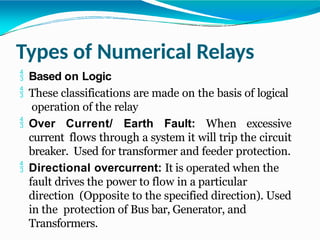 Types of Numerical Relays
 Based on Logic
 These classifications are made on the basis of logical
operation of the relay
 Over Current/ Earth Fault: When excessive
current flows through a system it will trip the circuit
breaker. Used for transformer and feeder protection.
 Directional overcurrent: It is operated when the
fault drives the power to flow in a particular
direction (Opposite to the specified direction). Used
in the protection of Bus bar, Generator, and
Transformers.
 