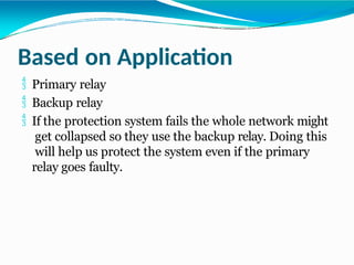 Based on Application
 Primary relay
 Backup relay
 If the protection system fails the whole network might
get collapsed so they use the backup relay. Doing this
will help us protect the system even if the primary
relay goes faulty.
 