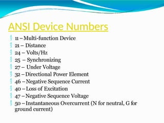 ANSI Device Numbers
 11–Multi-function Device
 21– Distance
 24 – Volts/Hz
 25 – Synchronizing
 27 – Under Voltage
 32 –Directional Power Element
 46 –Negative Sequence Current
 40 –Loss of Excitation
 47 –Negative Sequence Voltage
 50 –Instantaneous Overcurrent (N for neutral, G for
ground current)
 
