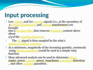 Input processing
 Low voltage and low current signals (i.e., at the secondary of
a voltage transformers and current transformers) are
brought
into a low pass filter that removes frequency content above
about
1/3of the sampling frequency
 The AC signal is then sampled by the relay's
analog-to-digital converter
 As a minimum, magnitude of the incoming quantity, commonly
using Fourier transform would be used in a simple relay
function.
 More advanced analysis can be used to determine phase
angles, power, reactive power, impedance, waveform distortion
, and other complex quantities.
 