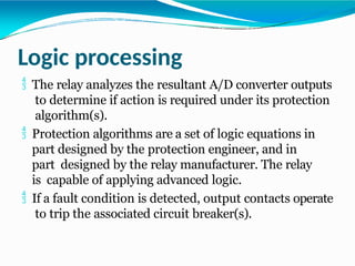 Logic processing
 The relay analyzes the resultant A/D converter outputs
to determine if action is required under its protection
algorithm(s).
 Protection algorithms are a set of logic equations in
part designed by the protection engineer, and in
part designed by the relay manufacturer. The relay
is capable of applying advanced logic.
 If a fault condition is detected, output contacts operate
to trip the associated circuit breaker(s).
 