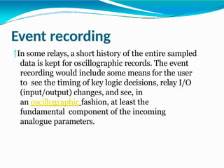 Event recording
In some relays, a short history of the entire sampled
data is kept for oscillographic records. The event
recording would include some means for the user
to see the timing of key logic decisions, relay I/O
(input/output) changes, and see, in
an oscillographic fashion, at least the
fundamental component of the incoming
analogue parameters.
 