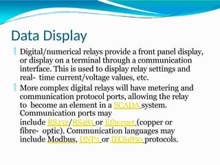 Data Display
 Digital/numerical relays provide a front panel display,
or display on a terminal through a communication
interface. This is used to display relay settings and
real- time current/voltage values, etc.
 More complex digital relays will have metering and
communication protocol ports, allowing the relay
to become an element in a SCADA system.
Communication ports may
include RS232/RS485 or Ethernet (copper or
fibre- optic). Communication languages may
include Modbus, DNP3 or IEC61850 protocols.
 