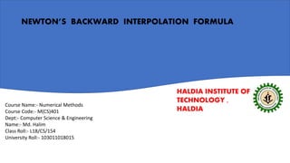 HALDIA INSTITUTE OF
TECHNOLOGY ,
HALDIA
NEWTON’S BACKWARD INTERPOLATION FORMULA
Course Name:- Numerical Methods
Course Code:- M(CS)401
Dept:- Computer Science & Engineering
Name:- Md. Halim
Class Roll:- L18/CS/154
University Roll:- 103011018015
 