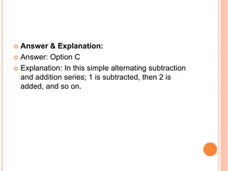  Answer & Explanation:
 Answer: Option C
 Explanation: In this simple alternating subtraction
and addition series; 1 is subtracted, then 2 is
added, and so on.
 