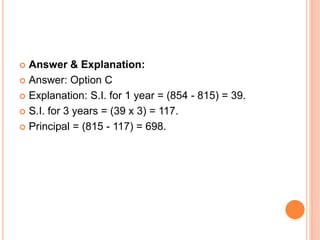 Answer & Explanation:
 Answer: Option C
 Explanation: S.I. for 1 year = (854 - 815) = 39.
 S.I. for 3 years = (39 x 3) = 117.
 Principal = (815 - 117) = 698.
 