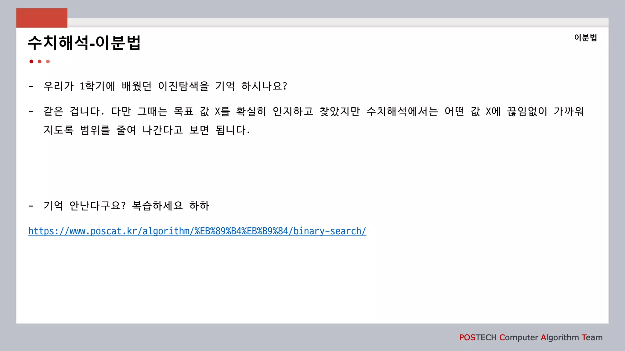 POSTECH Computer Algorithm Team
- 우리가 1학기에 배웠던 이진탐색을 기억 하시나요?
- 같은 겁니다. 다만 그때는 목표 값 X를 확실히 인지하고 찾았지만 수치해석에서는 어떤 값 X에 끊임없이 가까워
지도록 범위를 줄여 나간다고 보면 됩니다.
- 기억 안난다구요? 복습하세요 하하
https://www.poscat.kr/algorithm/%EB%89%B4%EB%B9%84/binary-search/
수치해석-이분법
이분법
 