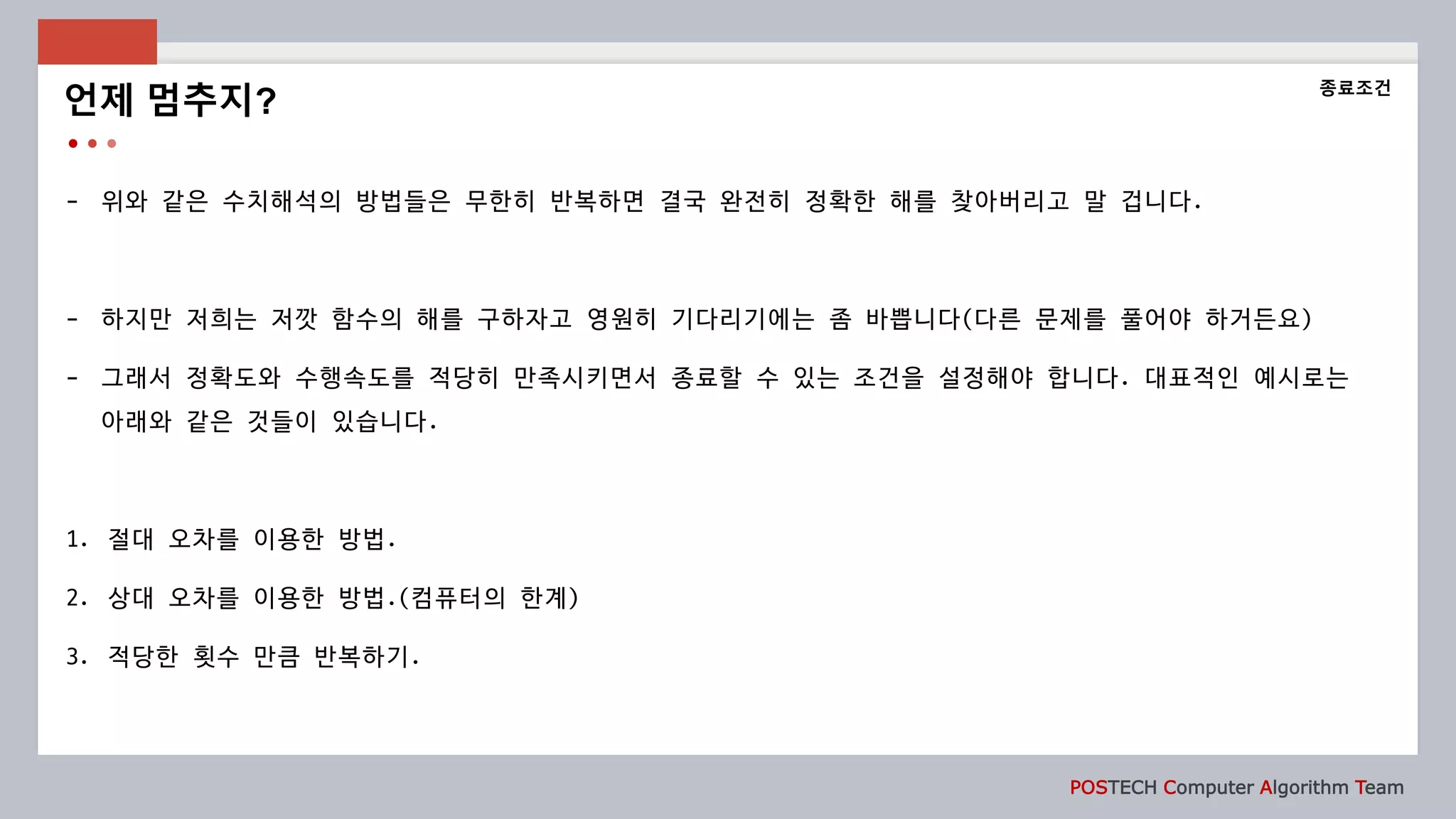 POSTECH Computer Algorithm Team
- 위와 같은 수치해석의 방법들은 무한히 반복하면 결국 완전히 정확한 해를 찾아버리고 말 겁니다.
- 하지만 저희는 저깟 함수의 해를 구하자고 영원히 기다리기에는 좀 바쁩니다(다른 문제를 풀어야 하거든요)
- 그래서 정확도와 수행속도를 적당히 만족시키면서 종료할 수 있는 조건을 설정해야 합니다. 대표적인 예시로는
아래와 같은 것들이 있습니다.
1. 절대 오차를 이용한 방법.
2. 상대 오차를 이용한 방법.(컴퓨터의 한계)
3. 적당한 횟수 만큼 반복하기.
언제 멈추지?
종료조건
 