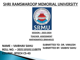 SHRI RAMSWAROOP MEMORIAL UNIVERSITY
SESSION – 2023-2024
TEACHER ASSESSMENT
MATHEMATICS (BMA4012)
NAME – VAIBHAV SAHU
ROLL NO. – 202110101110079
COURSE- BTECH CS-43
SUBMITTED TO- DR. VIMLESH
SUBMITTED BY- VAIBHV SAHU
 