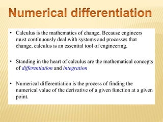 • Calculus is the mathematics of change. Because engineers
must continuously deal with systems and processes that
change, calculus is an essential tool of engineering.
• Standing in the heart of calculus are the mathematical concepts
of differentiation and integration
• Numerical differentiation is the process of finding the
numerical value of the derivative of a given function at a given
point.
 