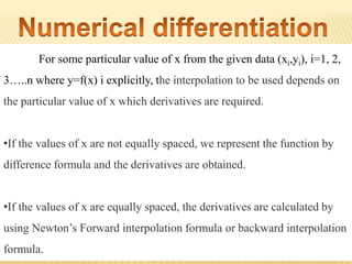 For some particular value of x from the given data (xi,yi), i=1, 2,
3…..n where y=f(x) i explicitly, the interpolation to be used depends on
the particular value of x which derivatives are required.
•If the values of x are not equally spaced, we represent the function by
difference formula and the derivatives are obtained.
•If the values of x are equally spaced, the derivatives are calculated by
using Newton’s Forward interpolation formula or backward interpolation
formula.
 