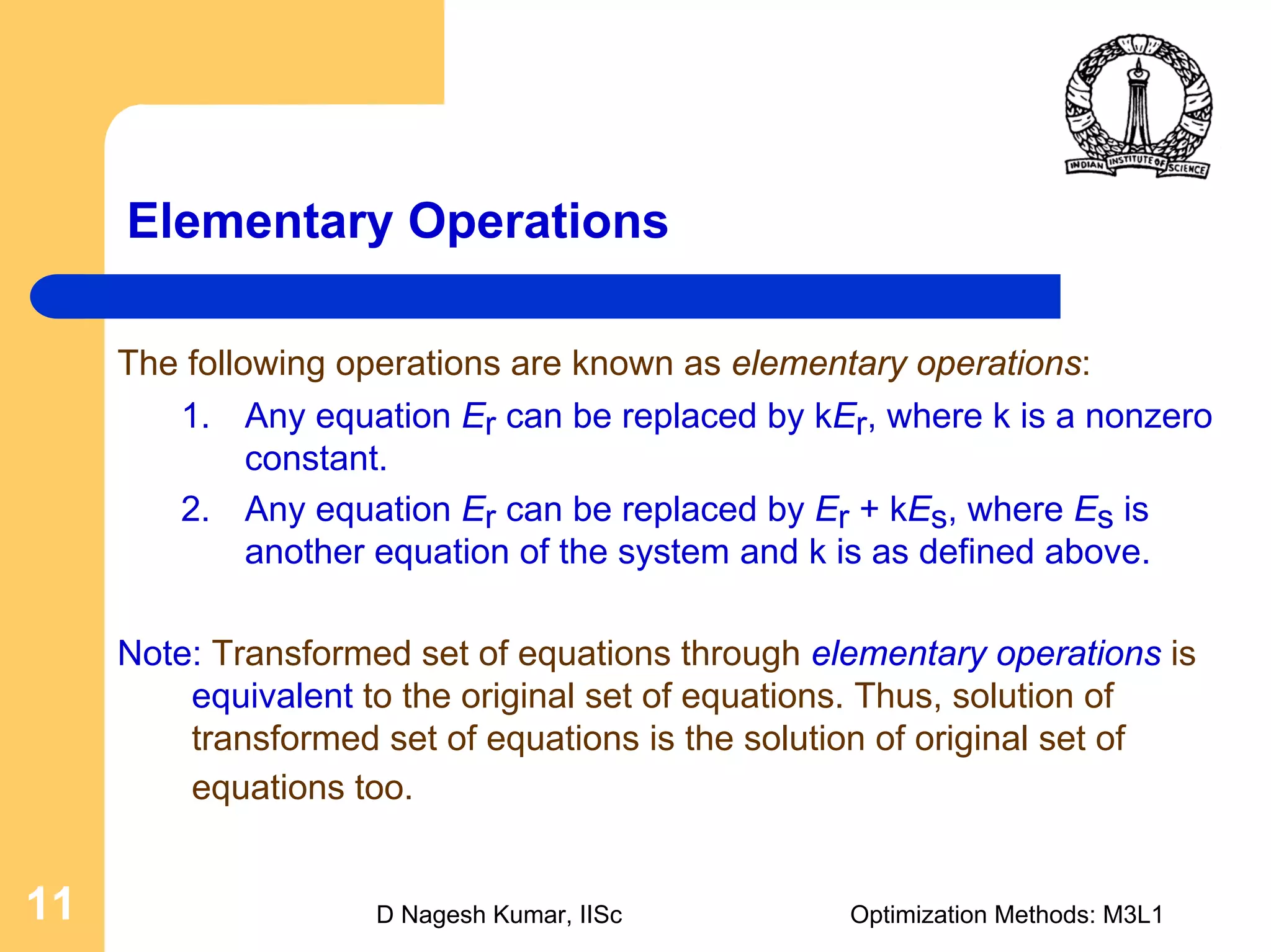 D Nagesh Kumar, IISc Optimization Methods: M3L111
Elementary Operations
The following operations are known as elementary operations:
1. Any equation Er can be replaced by kEr, where k is a nonzero
constant.
2. Any equation Er can be replaced by Er + kEs, where Es is
another equation of the system and k is as defined above.
Note: Transformed set of equations through elementary operations is
equivalent to the original set of equations. Thus, solution of
transformed set of equations is the solution of original set of
equations too.
 