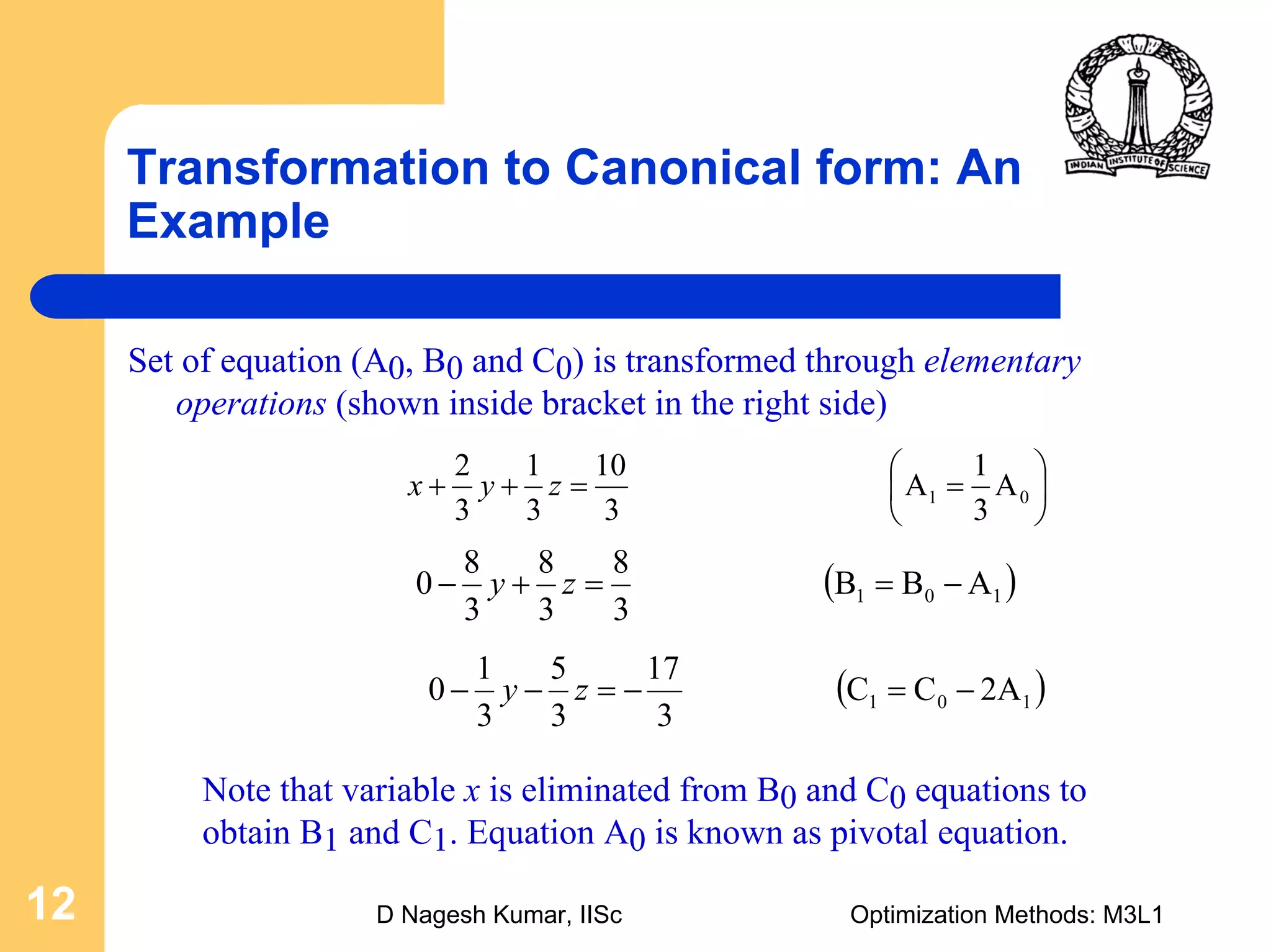 D Nagesh Kumar, IISc Optimization Methods: M3L112
Transformation to Canonical form: An
Example
Set of equation (A0, B0 and C0) is transformed through elementary
operations (shown inside bracket in the right side)
⎟
⎠
⎞
⎜
⎝
⎛
==++ 01 A
3
1
A
3
10
3
1
3
2
zyx
( )101 ABB
3
8
3
8
3
8
0 −==+− zy
( )101 2ACC
3
17
3
5
3
1
0 −=−=−− zy
Note that variable x is eliminated from B0 and C0 equations to
obtain B1 and C1. Equation A0 is known as pivotal equation.
 