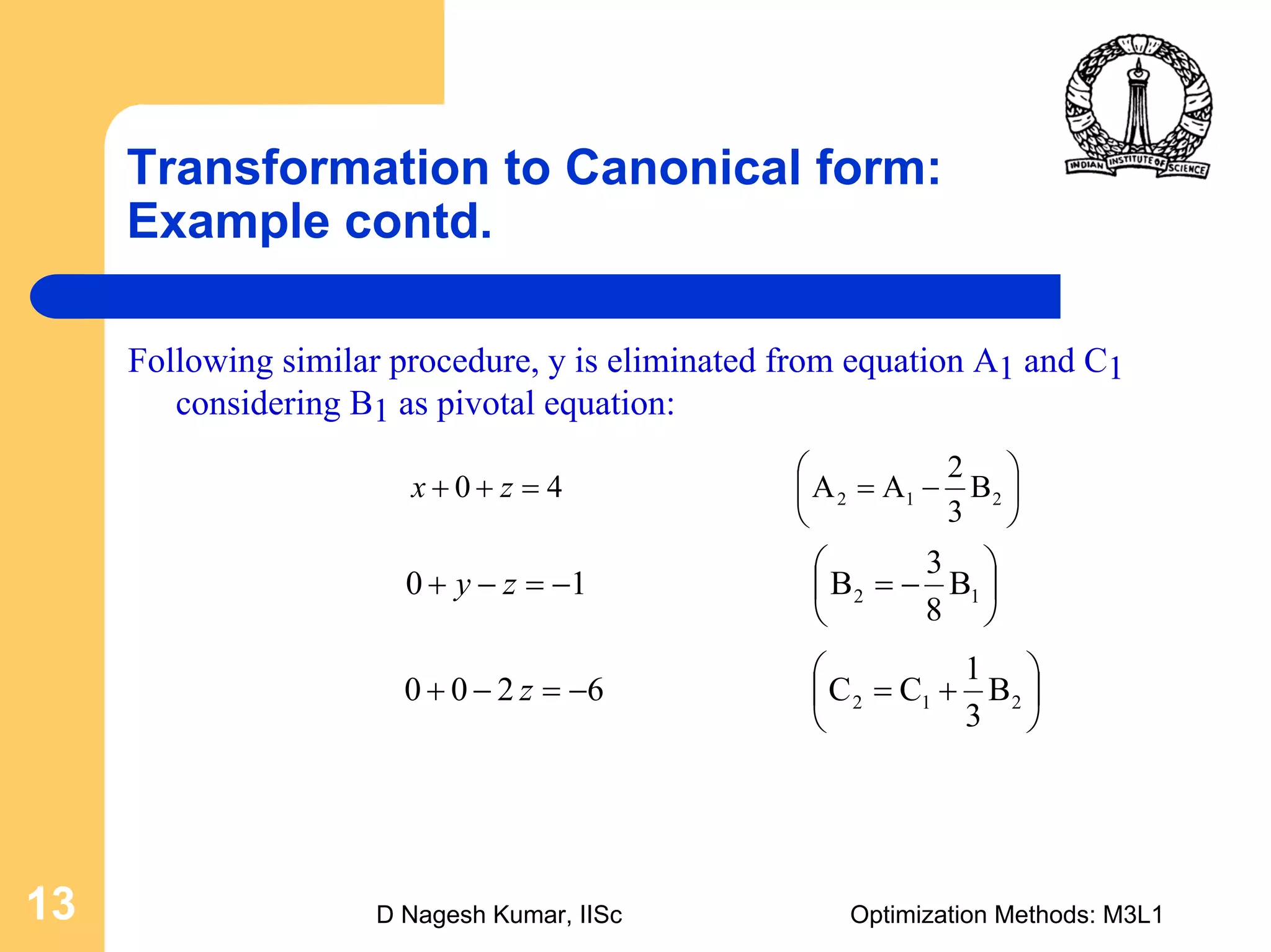 D Nagesh Kumar, IISc Optimization Methods: M3L113
Transformation to Canonical form:
Example contd.
Following similar procedure, y is eliminated from equation A1 and C1
considering B1 as pivotal equation:
⎟
⎠
⎞
⎜
⎝
⎛
−==++ 212 B
3
2
AA40 zx
⎟
⎠
⎞
⎜
⎝
⎛
−=−=−+ 12 B
8
3
B10 zy
⎟
⎠
⎞
⎜
⎝
⎛
+=−=−+ 212 B
3
1
CC6200 z
 