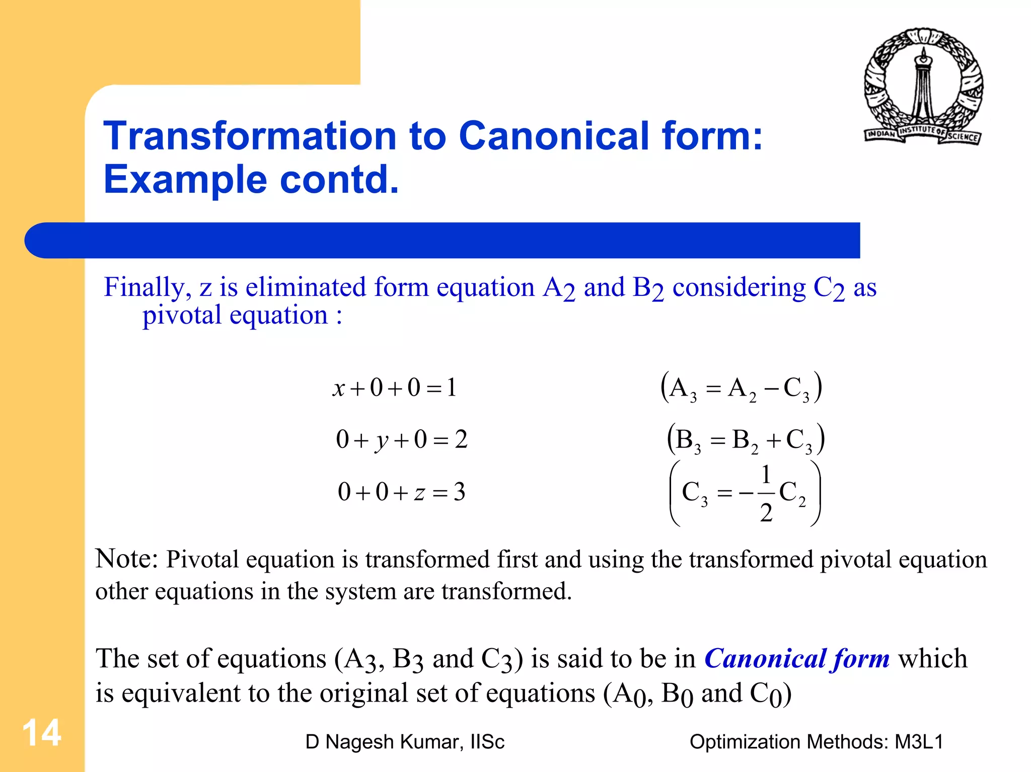 D Nagesh Kumar, IISc Optimization Methods: M3L114
Transformation to Canonical form:
Example contd.
Finally, z is eliminated form equation A2 and B2 considering C2 as
pivotal equation :
( )323 CAA100 −==++x
( )323 CBB200 +==++ y
⎟
⎠
⎞
⎜
⎝
⎛
−==++ 23 C
2
1
C300 z
Note: Pivotal equation is transformed first and using the transformed pivotal equation
other equations in the system are transformed.
The set of equations (A3, B3 and C3) is said to be in Canonical form which
is equivalent to the original set of equations (A0, B0 and C0)
 
