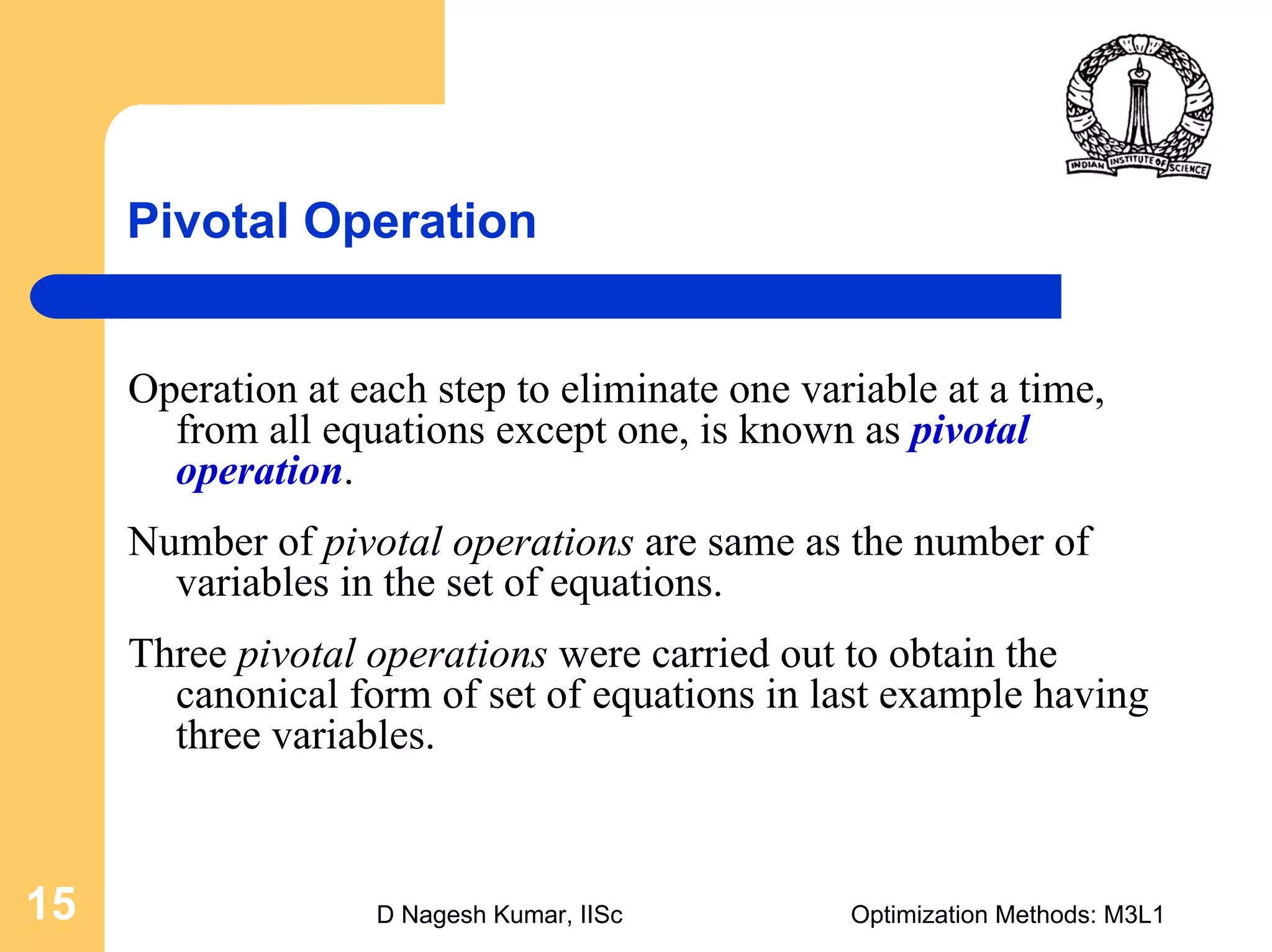 D Nagesh Kumar, IISc Optimization Methods: M3L115
Pivotal Operation
Operation at each step to eliminate one variable at a time,
from all equations except one, is known as pivotal
operation.
Number of pivotal operations are same as the number of
variables in the set of equations.
Three pivotal operations were carried out to obtain the
canonical form of set of equations in last example having
three variables.
 