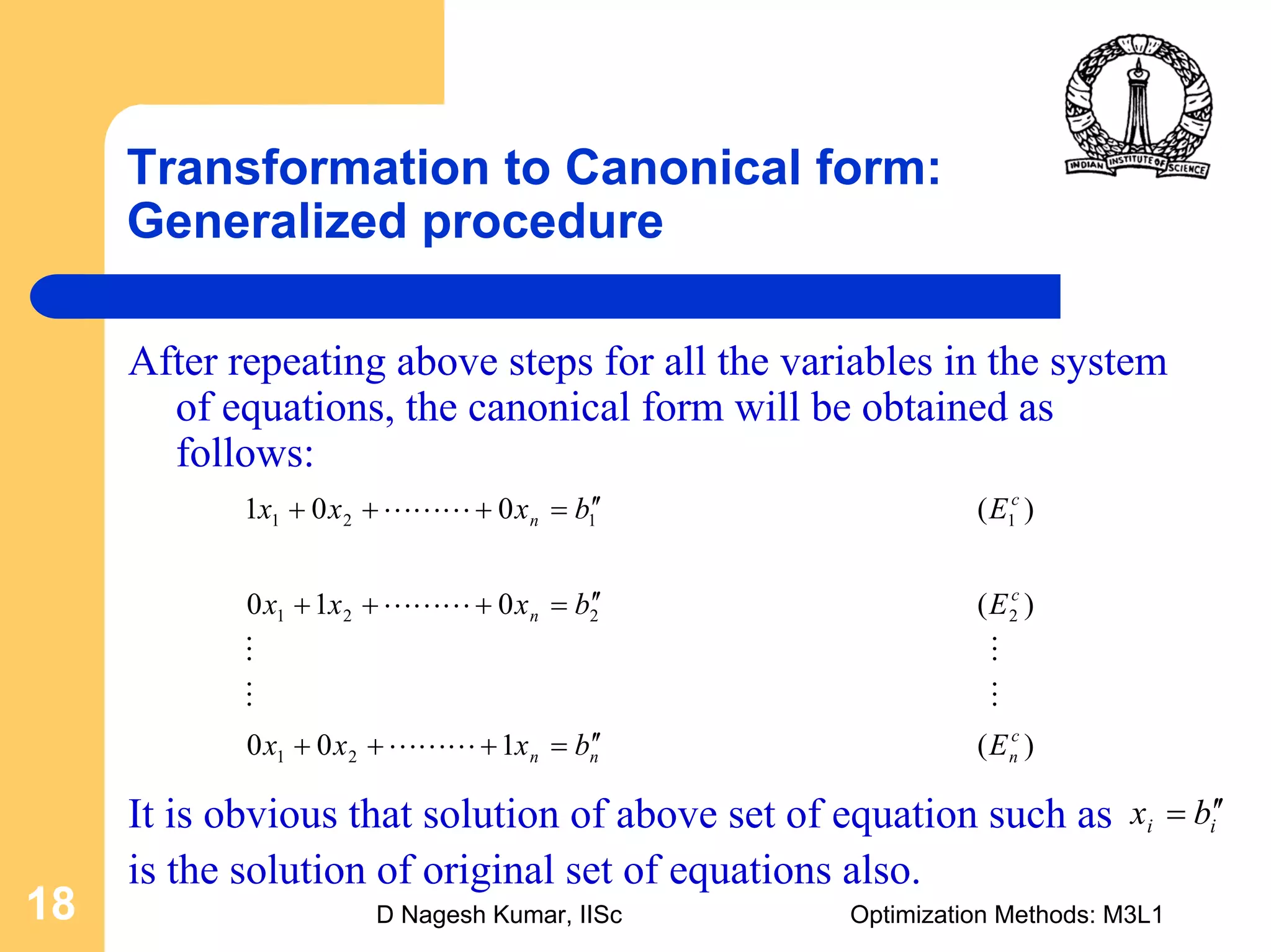 D Nagesh Kumar, IISc Optimization Methods: M3L118
Transformation to Canonical form:
Generalized procedure
After repeating above steps for all the variables in the system
of equations, the canonical form will be obtained as
follows:
)(100
)(010
)(001
21
2221
1121
c
nnn
c
n
c
n
Ebxxx
Ebxxx
Ebxxx
′′=+++
′′=+++
′′=+++
LLL
MM
MM
LLL
LLL
It is obvious that solution of above set of equation such as
is the solution of original set of equations also.
ii bx ′′=
 