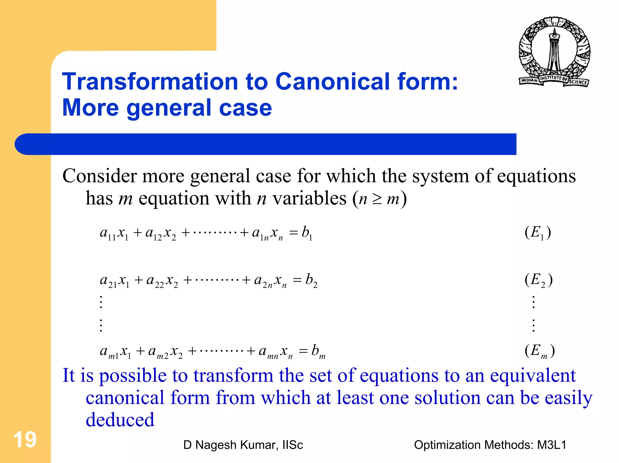 D Nagesh Kumar, IISc Optimization Methods: M3L119
Transformation to Canonical form:
More general case
Consider more general case for which the system of equations
has m equation with n variables ( )
It is possible to transform the set of equations to an equivalent
canonical form from which at least one solution can be easily
deduced
mn ≥
)(
)(
)(
2211
222222121
111212111
mmnmnmm
nn
nn
Ebxaxaxa
Ebxaxaxa
Ebxaxaxa
=+++
=+++
=+++
LLL
MM
MM
LLL
LLL
 