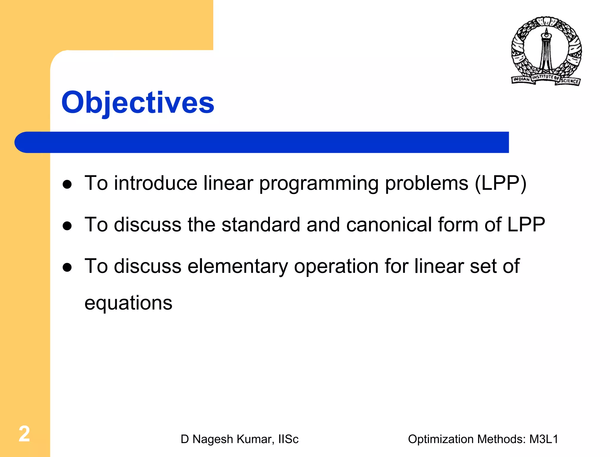 D Nagesh Kumar, IISc Optimization Methods: M3L12
Objectives
To introduce linear programming problems (LPP)
To discuss the standard and canonical form of LPP
To discuss elementary operation for linear set of
equations
 