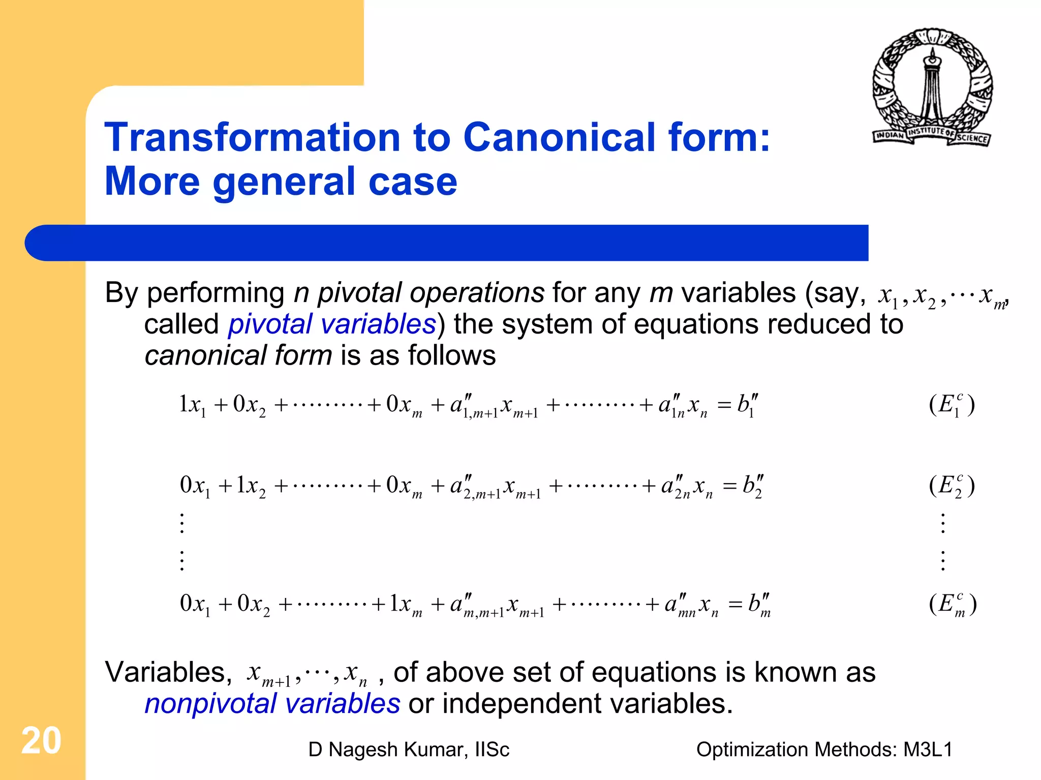 D Nagesh Kumar, IISc Optimization Methods: M3L120
Transformation to Canonical form:
More general case
By performing n pivotal operations for any m variables (say, ,
called pivotal variables) the system of equations reduced to
canonical form is as follows
Variables, , of above set of equations is known as
nonpivotal variables or independent variables.
mxxx L,, 21
)(100
)(010
)(001
11,21
22211,221
11111,121
c
mmnmnmmmm
c
nnmmm
c
nnmmm
Ebxaxaxxx
Ebxaxaxxx
Ebxaxaxxx
′′=′′++′′++++
′′=′′++′′++++
′′=′′++′′++++
++
++
++
LLLLLL
MM
MM
LLLLLL
LLLLLL
nm xx ,,1 L+
 