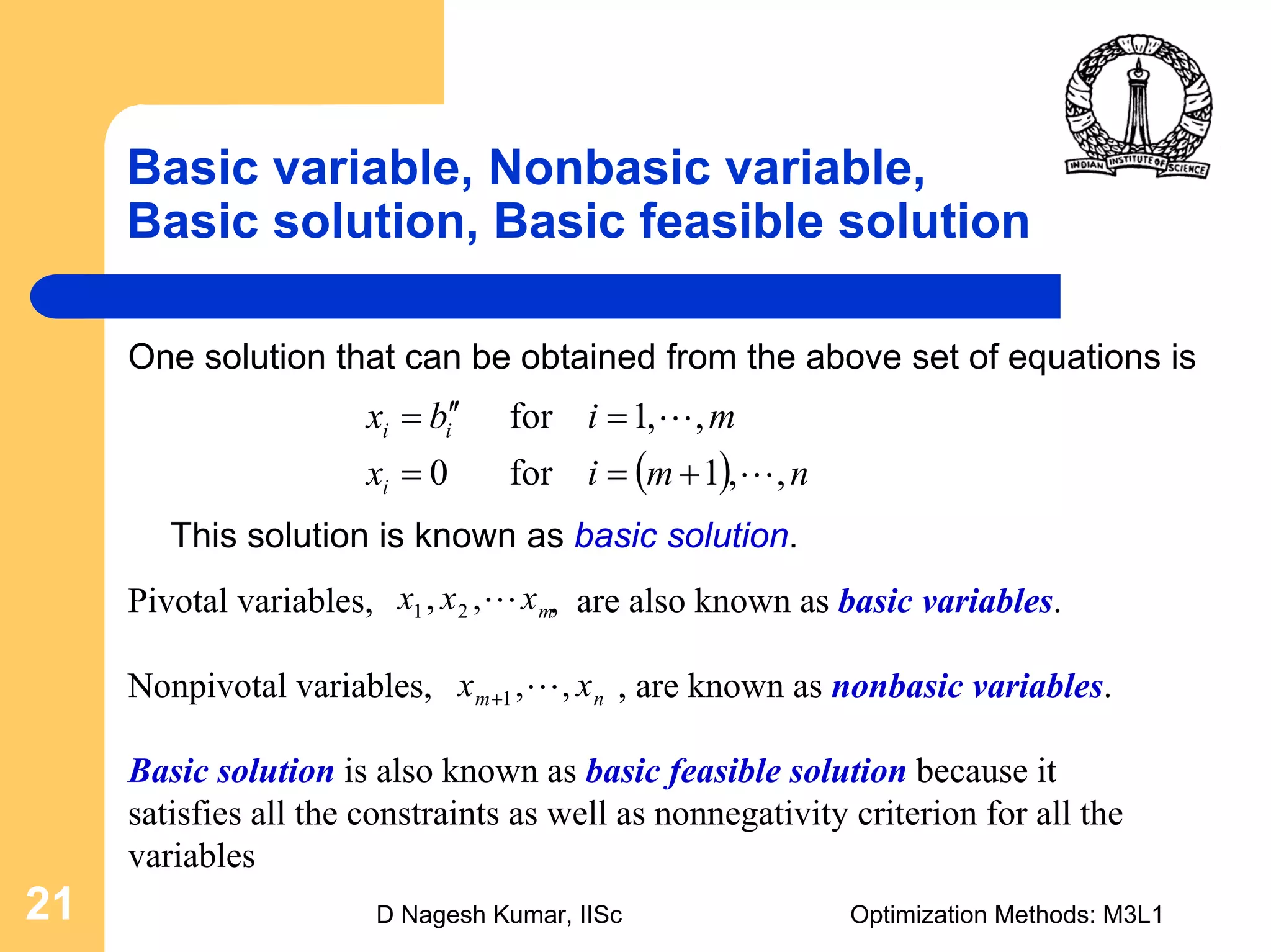 D Nagesh Kumar, IISc Optimization Methods: M3L121
Basic variable, Nonbasic variable,
Basic solution, Basic feasible solution
One solution that can be obtained from the above set of equations is
mxxx L,, 21
nm xx ,,1 L+
( ) nmix
mibx
i
ii
,,1for0
,,1for
L
L
+==
=′′=
This solution is known as basic solution.
Pivotal variables, , are also known as basic variables.
Nonpivotal variables, , are known as nonbasic variables.
Basic solution is also known as basic feasible solution because it
satisfies all the constraints as well as nonnegativity criterion for all the
variables
 