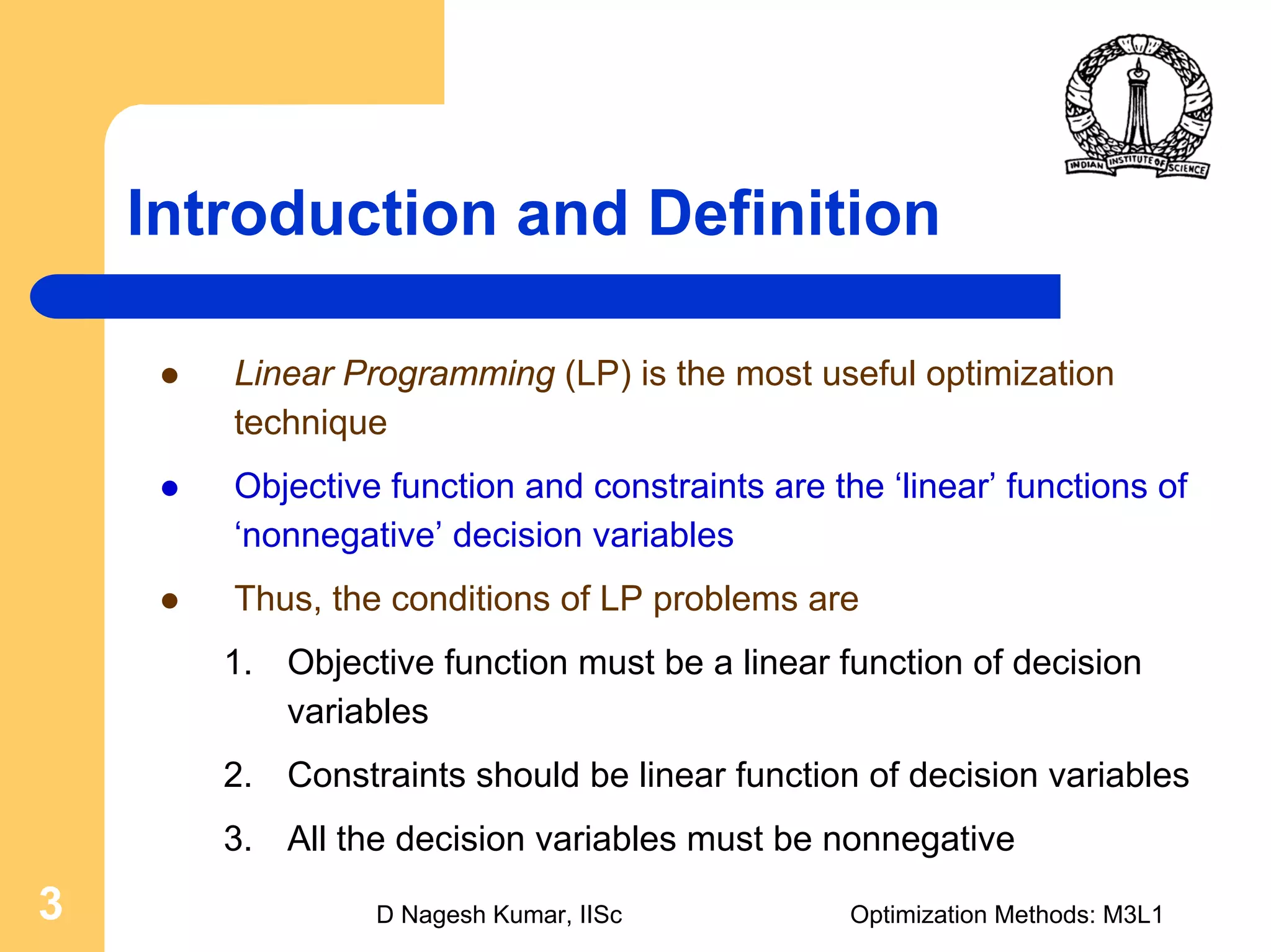 D Nagesh Kumar, IISc Optimization Methods: M3L13
Introduction and Definition
Linear Programming (LP) is the most useful optimization
technique
Objective function and constraints are the ‘linear’ functions of
‘nonnegative’ decision variables
Thus, the conditions of LP problems are
1. Objective function must be a linear function of decision
variables
2. Constraints should be linear function of decision variables
3. All the decision variables must be nonnegative
 