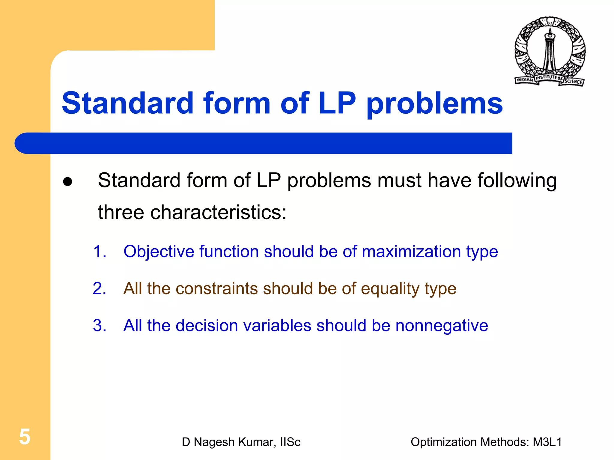 D Nagesh Kumar, IISc Optimization Methods: M3L15
Standard form of LP problems
Standard form of LP problems must have following
three characteristics:
1. Objective function should be of maximization type
2. All the constraints should be of equality type
3. All the decision variables should be nonnegative
 