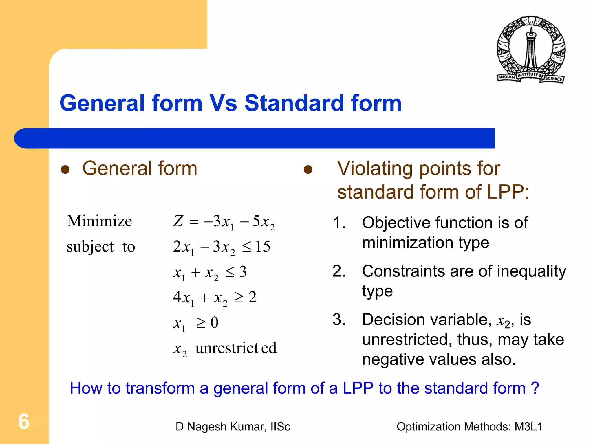 D Nagesh Kumar, IISc Optimization Methods: M3L16
General form Vs Standard form
Violating points for
standard form of LPP:
1. Objective function is of
minimization type
2. Constraints are of inequality
type
3. Decision variable, x2, is
unrestricted, thus, may take
negative values also.
General form
edunrestrict
0
24
3
1532tosubject
53Minimize
2
1
21
21
21
21
x
x
xx
xx
xx
xxZ
≥
≥+
≤+
≤−
−−=
How to transform a general form of a LPP to the standard form ?
 