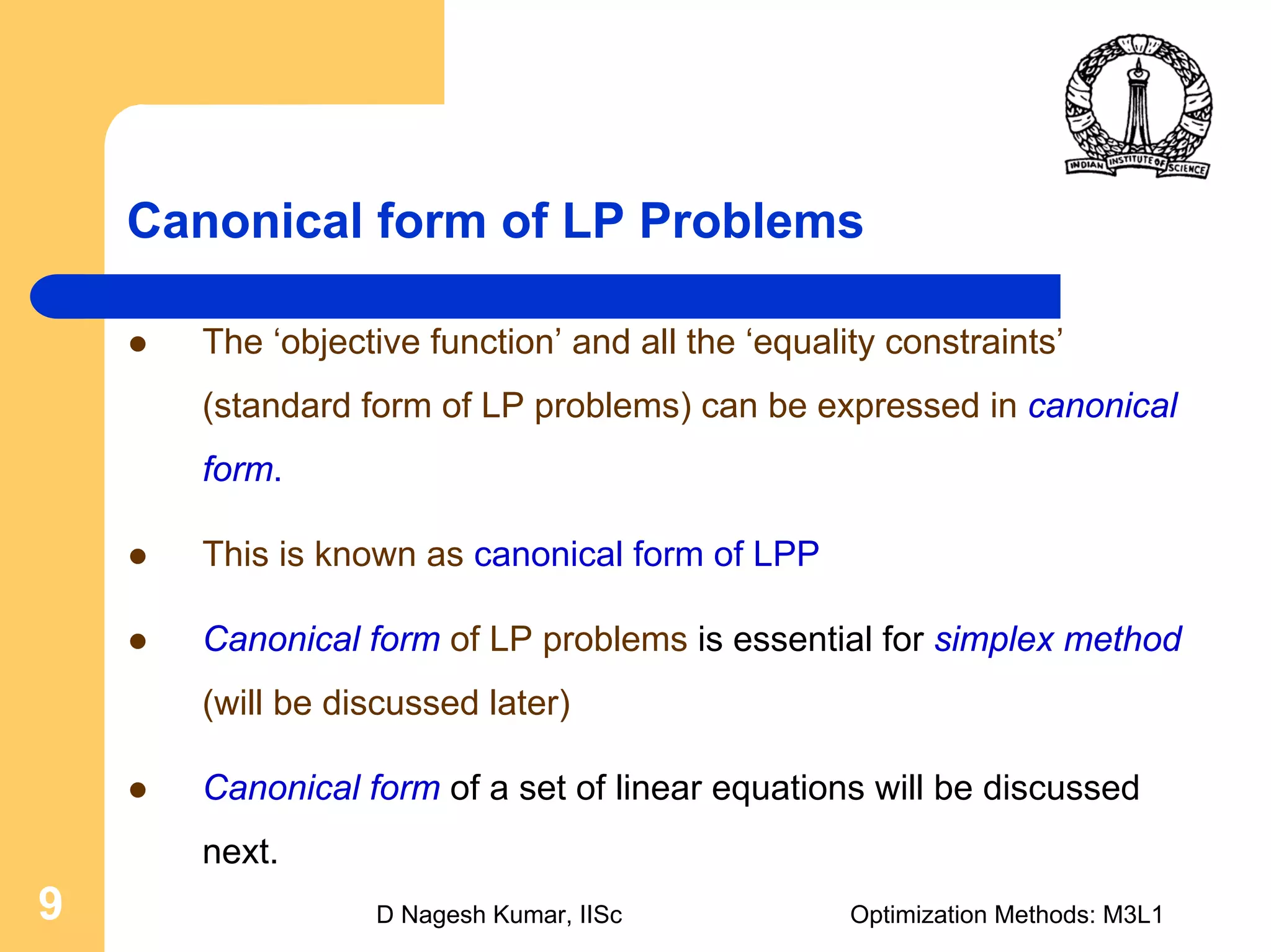 D Nagesh Kumar, IISc Optimization Methods: M3L19
Canonical form of LP Problems
The ‘objective function’ and all the ‘equality constraints’
(standard form of LP problems) can be expressed in canonical
form.
This is known as canonical form of LPP
Canonical form of LP problems is essential for simplex method
(will be discussed later)
Canonical form of a set of linear equations will be discussed
next.
 