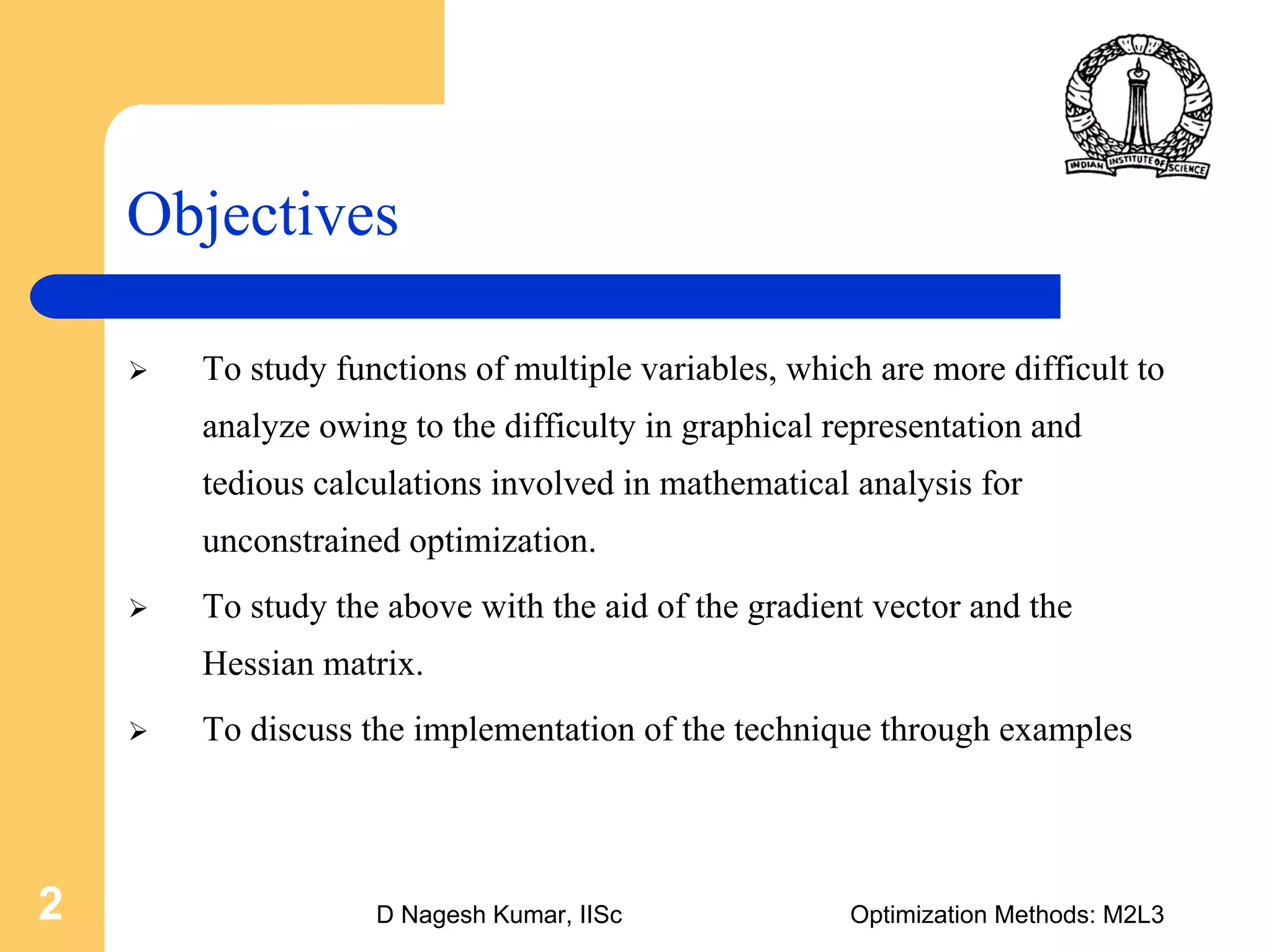 D Nagesh Kumar, IISc Optimization Methods: M2L32
Objectives
To study functions of multiple variables, which are more difficult to
analyze owing to the difficulty in graphical representation and
tedious calculations involved in mathematical analysis for
unconstrained optimization.
To study the above with the aid of the gradient vector and the
Hessian matrix.
To discuss the implementation of the technique through examples
 
