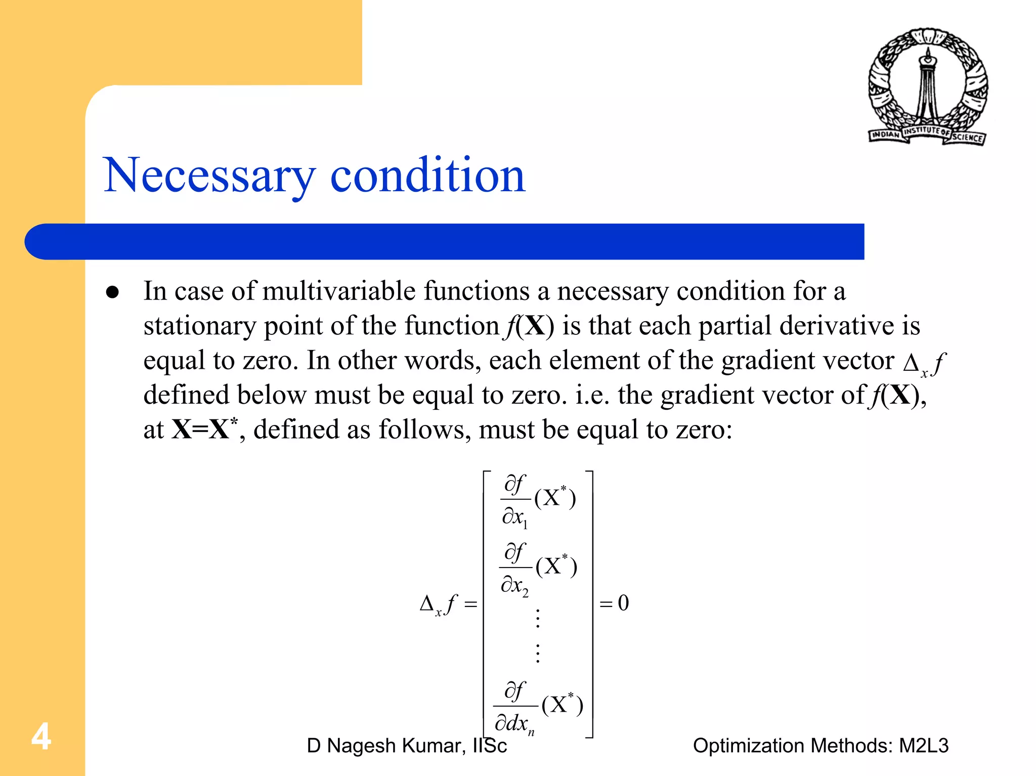 D Nagesh Kumar, IISc Optimization Methods: M2L34
Necessary condition
In case of multivariable functions a necessary condition for a
stationary point of the function f(X) is that each partial derivative is
equal to zero. In other words, each element of the gradient vector
defined below must be equal to zero. i.e. the gradient vector of f(X),
at X=X*, defined as follows, must be equal to zero:
x fΔ
*
1
*
2
*
( )
( )
0
( )
x
n
f
x
f
x
f
f
dx
∂⎡ ⎤
Χ⎢ ⎥∂
⎢ ⎥
∂⎢ ⎥
Χ⎢ ⎥∂
⎢ ⎥Δ = =
⎢ ⎥
⎢ ⎥
⎢ ⎥
⎢ ⎥∂
Χ⎢ ⎥
∂⎣ ⎦
M
M
 