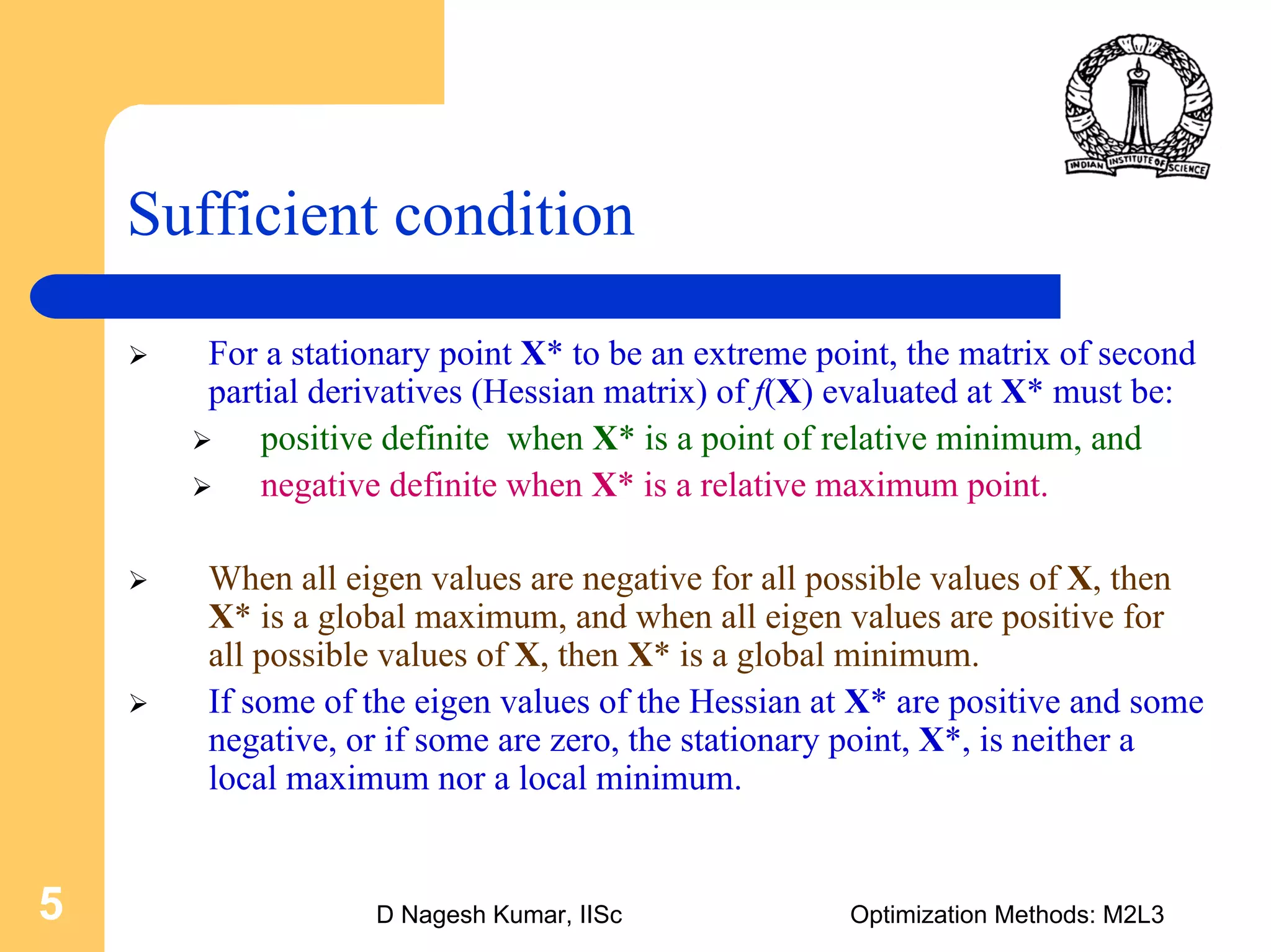 D Nagesh Kumar, IISc Optimization Methods: M2L35
Sufficient condition
For a stationary point X* to be an extreme point, the matrix of second
partial derivatives (Hessian matrix) of f(X) evaluated at X* must be:
positive definite when X* is a point of relative minimum, and
negative definite when X* is a relative maximum point.
When all eigen values are negative for all possible values of X, then
X* is a global maximum, and when all eigen values are positive for
all possible values of X, then X* is a global minimum.
If some of the eigen values of the Hessian at X* are positive and some
negative, or if some are zero, the stationary point, X*, is neither a
local maximum nor a local minimum.
 
