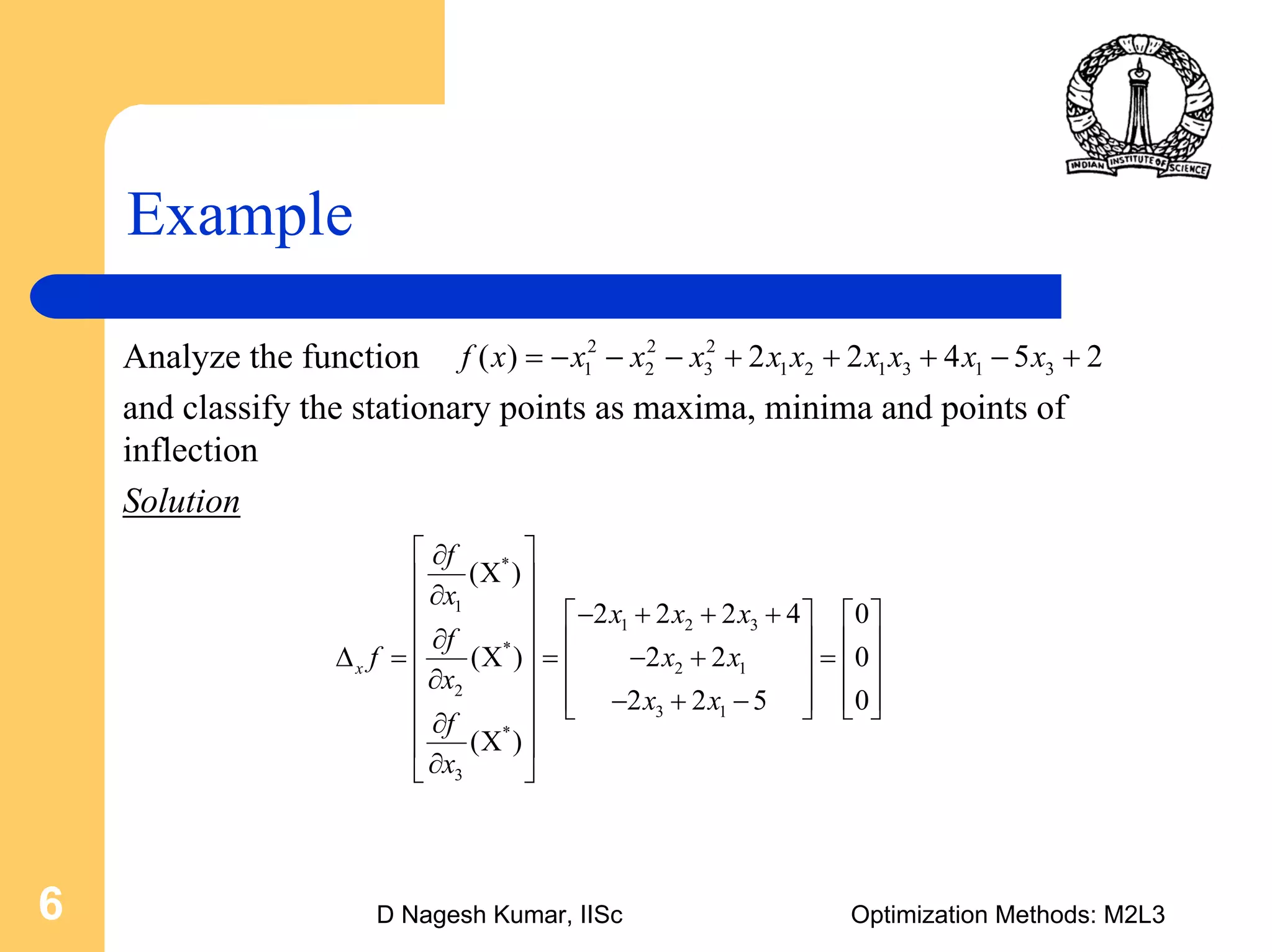 D Nagesh Kumar, IISc Optimization Methods: M2L36
Example
Analyze the function
and classify the stationary points as maxima, minima and points of
inflection
Solution
2 2 2
1 2 3 1 2 1 3 1 3( ) 2 2 4 5 2f x x x x x x x x x x= − − − + + + − +
*
1
1 2 3
*
2 1
2
3 1
*
3
( )
2 2 2 4 0
( ) 2 2 0
2 2 5 0
( )
x
f
x
x x x
f
f x x
x
x x
f
x
⎡ ⎤∂
Χ⎢ ⎥
∂⎢ ⎥ − + + +⎡ ⎤ ⎡ ⎤
⎢ ⎥∂ ⎢ ⎥ ⎢ ⎥Δ = Χ = − + =⎢ ⎥ ⎢ ⎥ ⎢ ⎥∂⎢ ⎥ ⎢ ⎥ ⎢ ⎥− + −⎣ ⎦ ⎣ ⎦⎢ ⎥∂
Χ⎢ ⎥
∂⎣ ⎦
 