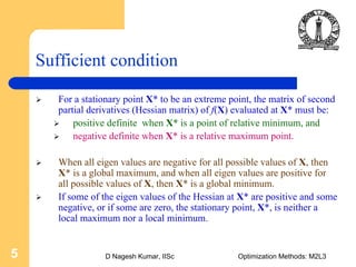 D Nagesh Kumar, IISc Optimization Methods: M2L35
Sufficient condition
For a stationary point X* to be an extreme point, the matrix of second
partial derivatives (Hessian matrix) of f(X) evaluated at X* must be:
positive definite when X* is a point of relative minimum, and
negative definite when X* is a relative maximum point.
When all eigen values are negative for all possible values of X, then
X* is a global maximum, and when all eigen values are positive for
all possible values of X, then X* is a global minimum.
If some of the eigen values of the Hessian at X* are positive and some
negative, or if some are zero, the stationary point, X*, is neither a
local maximum nor a local minimum.
 