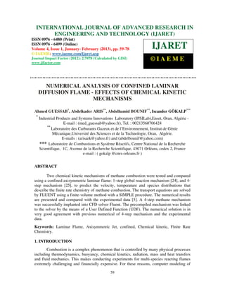 International Journal of Advanced Research in Engineering and Technology (IJARET), ISSN 0976IN
  INTERNATIONAL JOURNAL OF ADVANCED RESEARCH –
 6480(Print), ISSN 0976 – 6499(Online) Volume 4, Issue 1, January - February (2013), © IAEME
               ENGINEERING AND TECHNOLOGY (IJARET)
ISSN 0976 - 6480 (Print)
ISSN 0976 - 6499 (Online)
Volume 4, Issue 1, January- February (2013), pp. 59-78                 IJARET
© IAEME: www.iaeme.com/ijaret.asp
Journal Impact Factor (2012): 2.7078 (Calculated by GISI)             ©IAEME
www.jifactor.com




         NUMERICAL ANALYSIS OF CONFINED LAMINAR
      DIFFUSION FLAME - EFFECTS OF CHEMICAL KINETIC
                       MECHANISMS

 Ahmed GUESSAB*, Abdelkader ARIS**, Abdelhamid BOUNIF**, Iscander GÖKALP***
  *
      Industrial Products and Systems Innovations Laboratory (IPSILab),Enset, Oran, Algérie -
                     E-mail : (med_guessab@yahoo.fr), Tel. : 00213560706424
          **
             Laboratoire des Carburants Gazeux et de l’Environnement, Institut de Génie
              Mécanique,Université des Sciences et de la Technologie, Oran, Algérie.
                    E-mails : (arisaek@yahoo.fr) and (abdelbounif@yahoo.com)
      *** Laboratoire de Combustions et Système Réactifs, Centre National de la Recherche
      Scientifique, 1C, Avenue de la Recherche Scientifique, 45071 Orléans, cedex 2, France
                                 e-mail : ( gokalp @cnrs-orleans.fr )


 ABSTRACT

         Two chemical kinetic mechanisms of methane combustion were tested and compared
 using a confined axisymmetric laminar flame: 1-step global reaction mechanism [24], and 4-
 step mechanism [25], to predict the velocity, temperature and species distributions that
 describe the finite rate chemistry of methane combustion. The transport equations are solved
 by FLUENT using a finite-volume method with a SIMPLE procedure. The numerical results
 are presented and compared with the experimental data [5]. A 4-step methane mechanism
 was successfully implanted into CFD solver Fluent. The precompiled mechanism was linked
 to the solver by the means of a User Defined Function (UDF). The numerical solution is in
 very good agreement with previous numerical of 4-step mechanism and the experimental
 data.
 Keywords: Laminar Flame, Axisymmetric Jet, confined, Chemical kinetic, Finite Rate
 Chemistry.

 1. INTRODUCTION
        Combustion is a complex phenomenon that is controlled by many physical processes
 including thermodynamics, buoyancy, chemical kinetics, radiation, mass and heat transfers
 and fluid mechanics. This makes conducting experiments for multi-species reacting flames
 extremely challenging and financially expensive. For these reasons, computer modeling of

                                               59
 