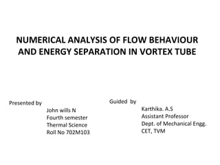NUMERICAL ANALYSIS OF FLOW BEHAVIOUR
AND ENERGY SEPARATION IN VORTEX TUBE
Guided by
Karthika. A.S
Assistant Professor
Dept. of Mechanical Engg.
CET, TVM
Presented by
John wills N
Fourth semester
Thermal Science
Roll No 702M103
 