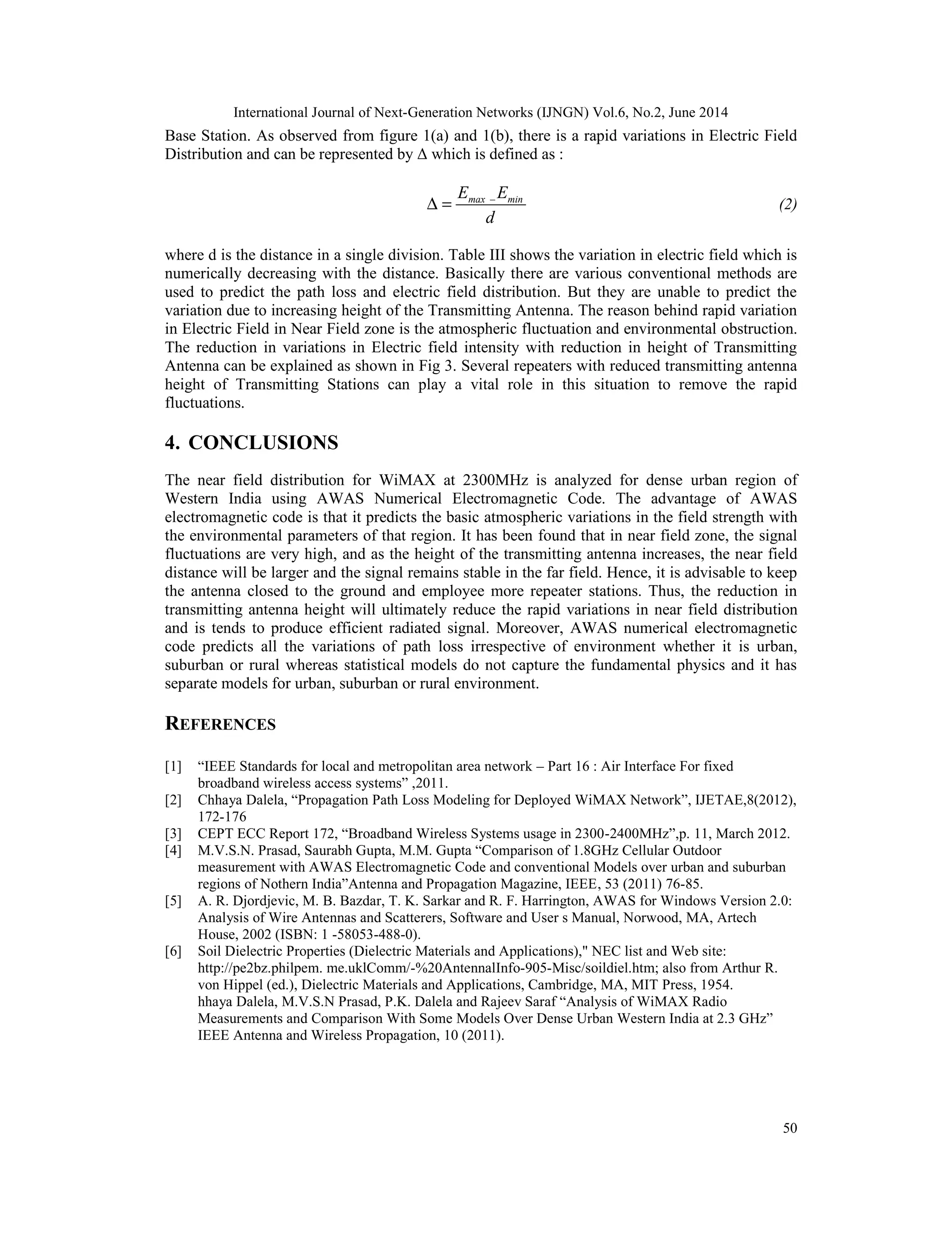 International Journal of Next-Generation Networks (IJNGN) Vol.6, No.2, June 2014
50
Base Station. As observed from figure 1(a) and 1(b), there is a rapid variations in Electric Field
Distribution and can be represented by Δ which is defined as :
–max minE E
d
∆ = (2)
where d is the distance in a single division. Table III shows the variation in electric field which is
numerically decreasing with the distance. Basically there are various conventional methods are
used to predict the path loss and electric field distribution. But they are unable to predict the
variation due to increasing height of the Transmitting Antenna. The reason behind rapid variation
in Electric Field in Near Field zone is the atmospheric fluctuation and environmental obstruction.
The reduction in variations in Electric field intensity with reduction in height of Transmitting
Antenna can be explained as shown in Fig 3. Several repeaters with reduced transmitting antenna
height of Transmitting Stations can play a vital role in this situation to remove the rapid
fluctuations.
4. CONCLUSIONS
The near field distribution for WiMAX at 2300MHz is analyzed for dense urban region of
Western India using AWAS Numerical Electromagnetic Code. The advantage of AWAS
electromagnetic code is that it predicts the basic atmospheric variations in the field strength with
the environmental parameters of that region. It has been found that in near field zone, the signal
fluctuations are very high, and as the height of the transmitting antenna increases, the near field
distance will be larger and the signal remains stable in the far field. Hence, it is advisable to keep
the antenna closed to the ground and employee more repeater stations. Thus, the reduction in
transmitting antenna height will ultimately reduce the rapid variations in near field distribution
and is tends to produce efficient radiated signal. Moreover, AWAS numerical electromagnetic
code predicts all the variations of path loss irrespective of environment whether it is urban,
suburban or rural whereas statistical models do not capture the fundamental physics and it has
separate models for urban, suburban or rural environment.
REFERENCES
[1] “IEEE Standards for local and metropolitan area network – Part 16 : Air Interface For fixed
broadband wireless access systems” ,2011.
[2] Chhaya Dalela, “Propagation Path Loss Modeling for Deployed WiMAX Network”, IJETAE,8(2012),
172-176
[3] CEPT ECC Report 172, “Broadband Wireless Systems usage in 2300-2400MHz”,p. 11, March 2012.
[4] M.V.S.N. Prasad, Saurabh Gupta, M.M. Gupta “Comparison of 1.8GHz Cellular Outdoor
measurement with AWAS Electromagnetic Code and conventional Models over urban and suburban
regions of Nothern India”Antenna and Propagation Magazine, IEEE, 53 (2011) 76-85.
[5] A. R. Djordjevic, M. B. Bazdar, T. K. Sarkar and R. F. Harrington, AWAS for Windows Version 2.0:
Analysis of Wire Antennas and Scatterers, Software and User s Manual, Norwood, MA, Artech
House, 2002 (ISBN: 1 -58053-488-0).
[6] Soil Dielectric Properties (Dielectric Materials and Applications)," NEC list and Web site:
http://pe2bz.philpem. me.uklComm/-%20AntennalInfo-905-Misc/soildiel.htm; also from Arthur R.
von Hippel (ed.), Dielectric Materials and Applications, Cambridge, MA, MIT Press, 1954.
hhaya Dalela, M.V.S.N Prasad, P.K. Dalela and Rajeev Saraf “Analysis of WiMAX Radio
Measurements and Comparison With Some Models Over Dense Urban Western India at 2.3 GHz”
IEEE Antenna and Wireless Propagation, 10 (2011).
 
