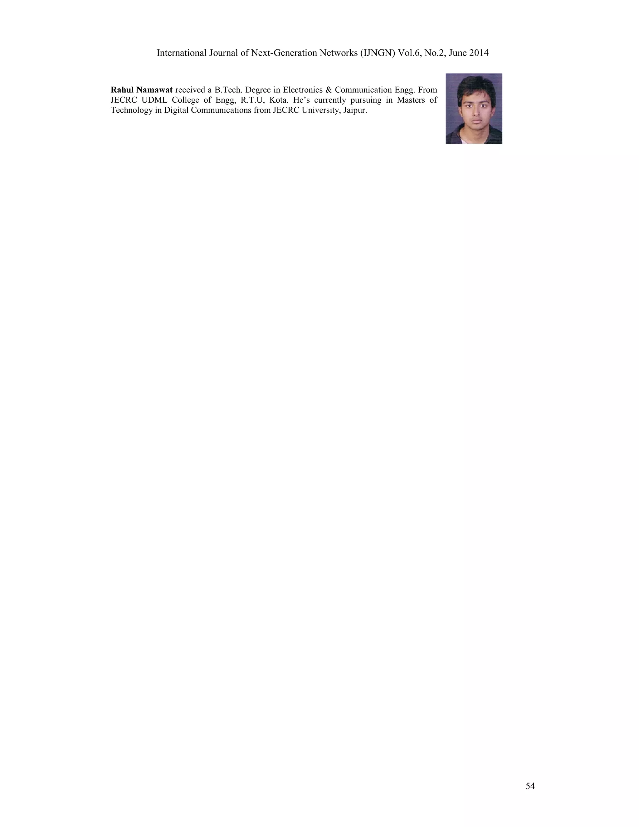 International Journal of Next-Generation Networks (IJNGN) Vol.6, No.2, June 2014
54
Rahul Namawat received a B.Tech. Degree in Electronics & Communication Engg. From
JECRC UDML College of Engg, R.T.U, Kota. He’s currently pursuing in Masters of
Technology in Digital Communications from JECRC University, Jaipur.
 