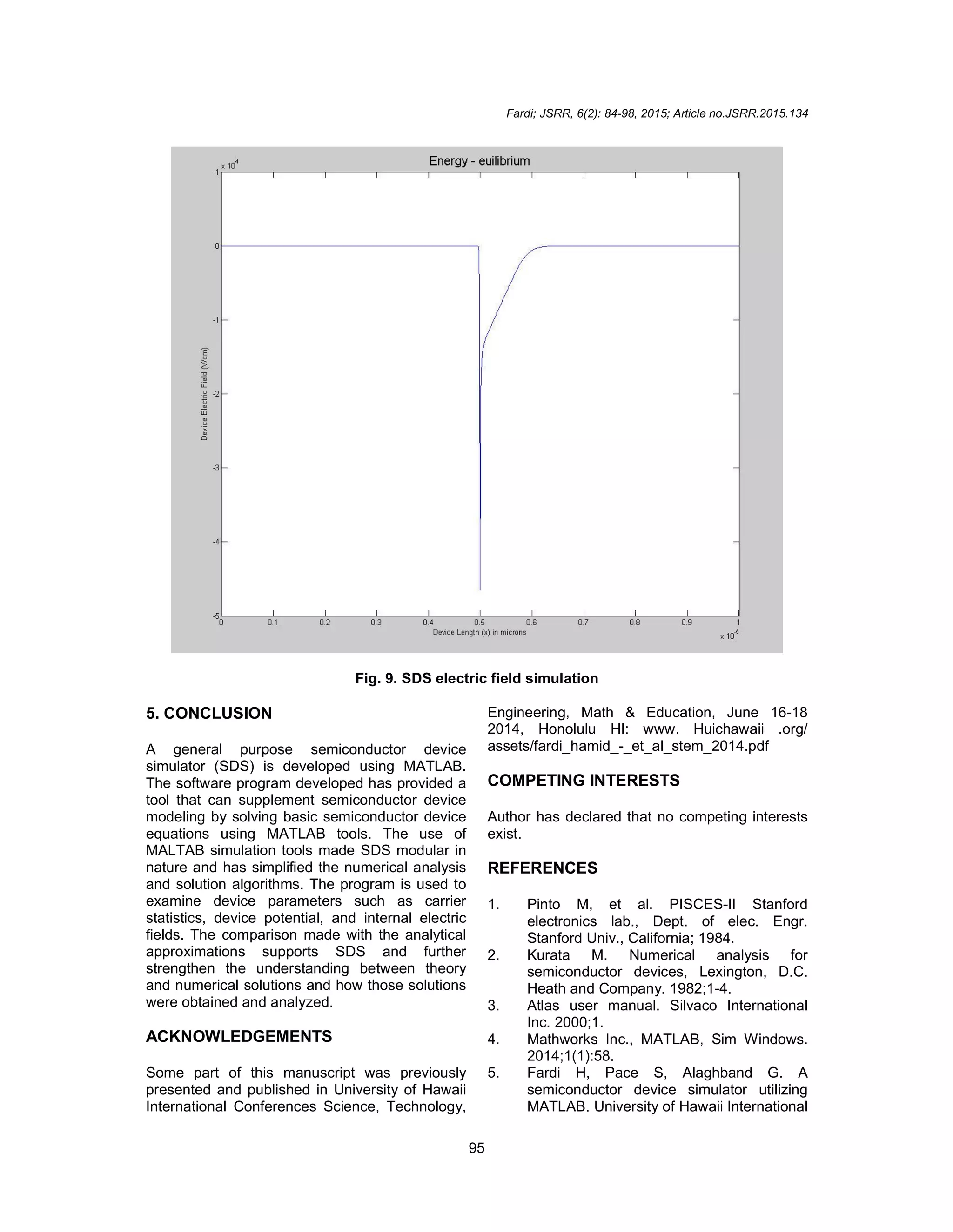Fardi; JSRR, 6(2): 84-98, 2015; Article no.JSRR.2015.134
95
Fig. 9. SDS electric field simulation
5. CONCLUSION
A general purpose semiconductor device
simulator (SDS) is developed using MATLAB.
The software program developed has provided a
tool that can supplement semiconductor device
modeling by solving basic semiconductor device
equations using MATLAB tools. The use of
MALTAB simulation tools made SDS modular in
nature and has simplified the numerical analysis
and solution algorithms. The program is used to
examine device parameters such as carrier
statistics, device potential, and internal electric
fields. The comparison made with the analytical
approximations supports SDS and further
strengthen the understanding between theory
and numerical solutions and how those solutions
were obtained and analyzed.
ACKNOWLEDGEMENTS
Some part of this manuscript was previously
presented and published in University of Hawaii
International Conferences Science, Technology,
Engineering, Math & Education, June 16-18
2014, Honolulu HI: www. Huichawaii .org/
assets/fardi_hamid_-_et_al_stem_2014.pdf
COMPETING INTERESTS
Author has declared that no competing interests
exist.
REFERENCES
1. Pinto M, et al. PISCES-II Stanford
electronics lab., Dept. of elec. Engr.
Stanford Univ., California; 1984.
2. Kurata M. Numerical analysis for
semiconductor devices, Lexington, D.C.
Heath and Company. 1982;1-4.
3. Atlas user manual. Silvaco International
Inc. 2000;1.
4. Mathworks Inc., MATLAB, Sim Windows.
2014;1(1):58.
5. Fardi H, Pace S, Alaghband G. A
semiconductor device simulator utilizing
MATLAB. University of Hawaii International
 