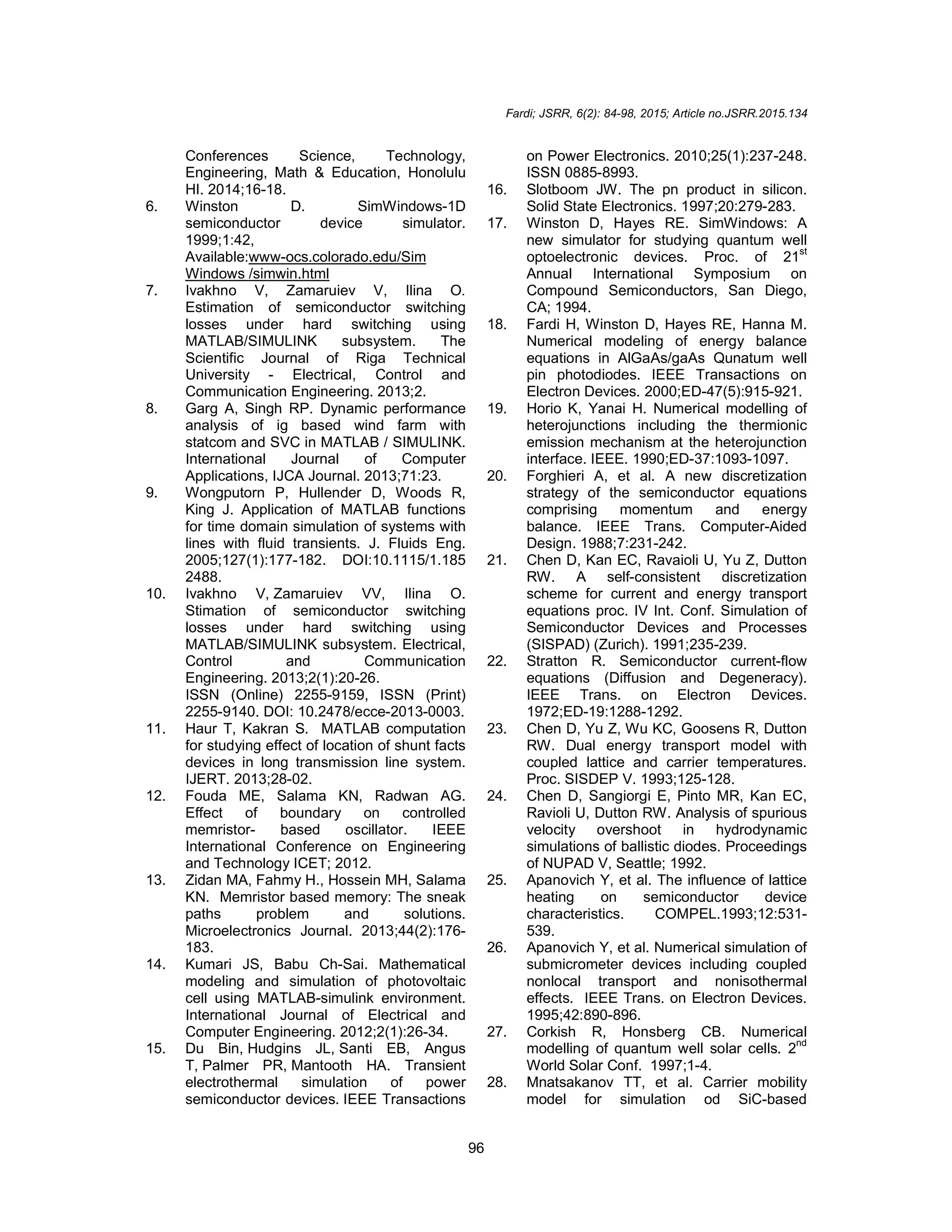 Fardi; JSRR, 6(2): 84-98, 2015; Article no.JSRR.2015.134
96
Conferences Science, Technology,
Engineering, Math & Education, Honolulu
HI. 2014;16-18.
6. Winston D. SimWindows-1D
semiconductor device simulator.
1999;1:42,
Available:www-ocs.colorado.edu/Sim
Windows /simwin.html
7. Ivakhno V, Zamaruiev V, Ilina O.
Estimation of semiconductor switching
losses under hard switching using
MATLAB/SIMULINK subsystem. The
Scientific Journal of Riga Technical
University - Electrical, Control and
Communication Engineering. 2013;2.
8. Garg A, Singh RP. Dynamic performance
analysis of ig based wind farm with
statcom and SVC in MATLAB / SIMULINK.
International Journal of Computer
Applications, IJCA Journal. 2013;71:23.
9. Wongputorn P, Hullender D, Woods R,
King J. Application of MATLAB functions
for time domain simulation of systems with
lines with fluid transients. J. Fluids Eng.
2005;127(1):177-182. DOI:10.1115/1.185
2488.
10. Ivakhno V, Zamaruiev VV, Ilina O.
Stimation of semiconductor switching
losses under hard switching using
MATLAB/SIMULINK subsystem. Electrical,
Control and Communication
Engineering. 2013;2(1):20-26.
ISSN (Online) 2255-9159, ISSN (Print)
2255-9140. DOI: 10.2478/ecce-2013-0003.
11. Haur T, Kakran S. MATLAB computation
for studying effect of location of shunt facts
devices in long transmission line system.
IJERT. 2013;28-02.
12. Fouda ME, Salama KN, Radwan AG.
Effect of boundary on controlled
memristor- based oscillator. IEEE
International Conference on Engineering
and Technology ICET; 2012.
13. Zidan MA, Fahmy H., Hossein MH, Salama
KN. Memristor based memory: The sneak
paths problem and solutions.
Microelectronics Journal. 2013;44(2):176-
183.
14. Kumari JS, Babu Ch-Sai. Mathematical
modeling and simulation of photovoltaic
cell using MATLAB-simulink environment.
International Journal of Electrical and
Computer Engineering. 2012;2(1):26-34.
15. Du Bin, Hudgins JL, Santi EB, Angus
T, Palmer PR, Mantooth HA. Transient
electrothermal simulation of power
semiconductor devices. IEEE Transactions
on Power Electronics. 2010;25(1):237-248.
ISSN 0885-8993.
16. Slotboom JW. The pn product in silicon.
Solid State Electronics. 1997;20:279-283.
17. Winston D, Hayes RE. SimWindows: A
new simulator for studying quantum well
optoelectronic devices. Proc. of 21st
Annual International Symposium on
Compound Semiconductors, San Diego,
CA; 1994.
18. Fardi H, Winston D, Hayes RE, Hanna M.
Numerical modeling of energy balance
equations in AlGaAs/gaAs Qunatum well
pin photodiodes. IEEE Transactions on
Electron Devices. 2000;ED-47(5):915-921.
19. Horio K, Yanai H. Numerical modelling of
heterojunctions including the thermionic
emission mechanism at the heterojunction
interface. IEEE. 1990;ED-37:1093-1097.
20. Forghieri A, et al. A new discretization
strategy of the semiconductor equations
comprising momentum and energy
balance. IEEE Trans. Computer-Aided
Design. 1988;7:231-242.
21. Chen D, Kan EC, Ravaioli U, Yu Z, Dutton
RW. A self-consistent discretization
scheme for current and energy transport
equations proc. IV Int. Conf. Simulation of
Semiconductor Devices and Processes
(SISPAD) (Zurich). 1991;235-239.
22. Stratton R. Semiconductor current-flow
equations (Diffusion and Degeneracy).
IEEE Trans. on Electron Devices.
1972;ED-19:1288-1292.
23. Chen D, Yu Z, Wu KC, Goosens R, Dutton
RW. Dual energy transport model with
coupled lattice and carrier temperatures.
Proc. SISDEP V. 1993;125-128.
24. Chen D, Sangiorgi E, Pinto MR, Kan EC,
Ravioli U, Dutton RW. Analysis of spurious
velocity overshoot in hydrodynamic
simulations of ballistic diodes. Proceedings
of NUPAD V, Seattle; 1992.
25. Apanovich Y, et al. The influence of lattice
heating on semiconductor device
characteristics. COMPEL.1993;12:531-
539.
26. Apanovich Y, et al. Numerical simulation of
submicrometer devices including coupled
nonlocal transport and nonisothermal
effects. IEEE Trans. on Electron Devices.
1995;42:890-896.
27. Corkish R, Honsberg CB. Numerical
modelling of quantum well solar cells. 2nd
World Solar Conf. 1997;1-4.
28. Mnatsakanov TT, et al. Carrier mobility
model for simulation od SiC-based
 