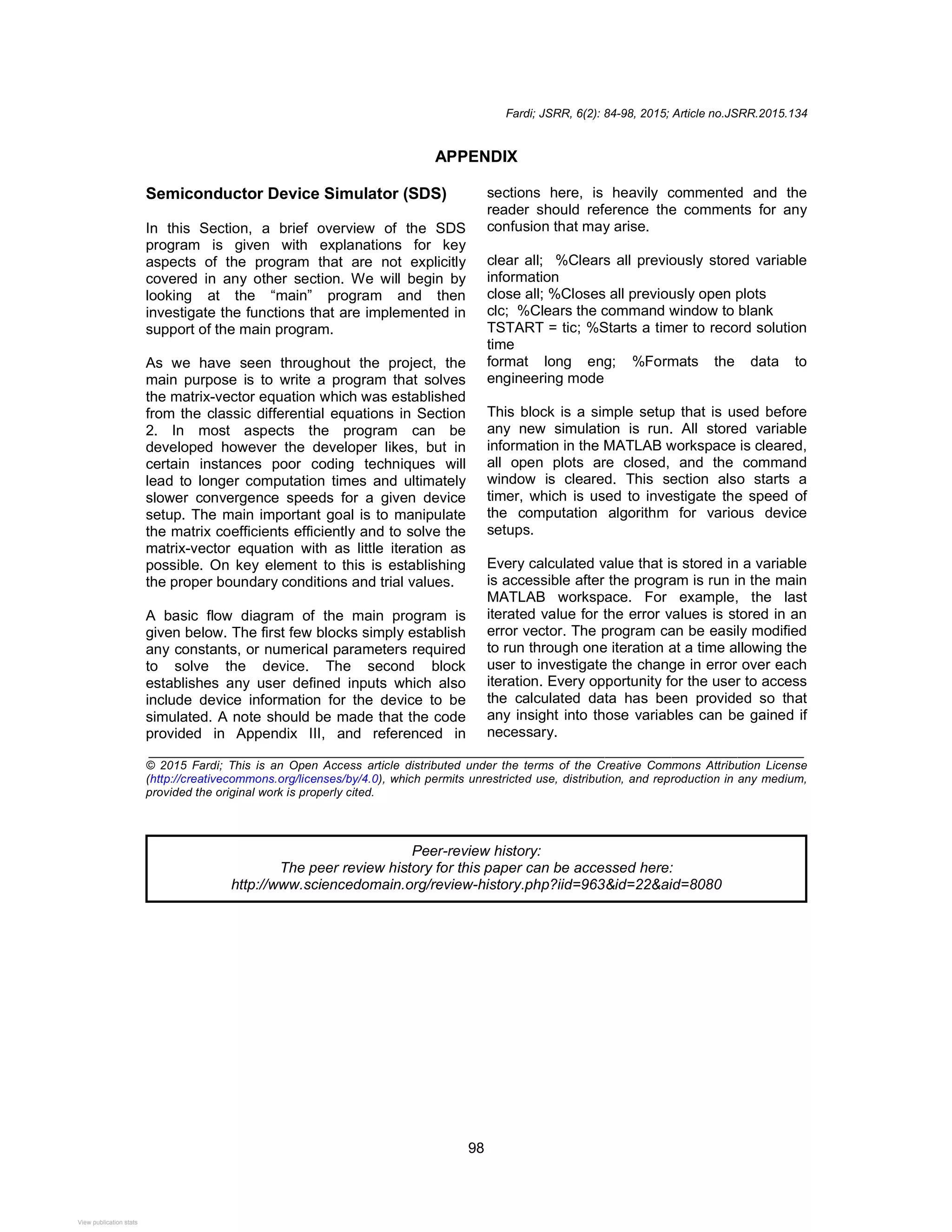 Fardi; JSRR, 6(2): 84-98, 2015; Article no.JSRR.2015.134
98
APPENDIX
Semiconductor Device Simulator (SDS)
In this Section, a brief overview of the SDS
program is given with explanations for key
aspects of the program that are not explicitly
covered in any other section. We will begin by
looking at the “main” program and then
investigate the functions that are implemented in
support of the main program.
As we have seen throughout the project, the
main purpose is to write a program that solves
the matrix-vector equation which was established
from the classic differential equations in Section
2. In most aspects the program can be
developed however the developer likes, but in
certain instances poor coding techniques will
lead to longer computation times and ultimately
slower convergence speeds for a given device
setup. The main important goal is to manipulate
the matrix coefficients efficiently and to solve the
matrix-vector equation with as little iteration as
possible. On key element to this is establishing
the proper boundary conditions and trial values.
A basic flow diagram of the main program is
given below. The first few blocks simply establish
any constants, or numerical parameters required
to solve the device. The second block
establishes any user defined inputs which also
include device information for the device to be
simulated. A note should be made that the code
provided in Appendix III, and referenced in
sections here, is heavily commented and the
reader should reference the comments for any
confusion that may arise.
clear all; %Clears all previously stored variable
information
close all; %Closes all previously open plots
clc; %Clears the command window to blank
TSTART = tic; %Starts a timer to record solution
time
format long eng; %Formats the data to
engineering mode
This block is a simple setup that is used before
any new simulation is run. All stored variable
information in the MATLAB workspace is cleared,
all open plots are closed, and the command
window is cleared. This section also starts a
timer, which is used to investigate the speed of
the computation algorithm for various device
setups.
Every calculated value that is stored in a variable
is accessible after the program is run in the main
MATLAB workspace. For example, the last
iterated value for the error values is stored in an
error vector. The program can be easily modified
to run through one iteration at a time allowing the
user to investigate the change in error over each
iteration. Every opportunity for the user to access
the calculated data has been provided so that
any insight into those variables can be gained if
necessary.
_______________________________________________________________________________
© 2015 Fardi; This is an Open Access article distributed under the terms of the Creative Commons Attribution License
(http://creativecommons.org/licenses/by/4.0), which permits unrestricted use, distribution, and reproduction in any medium,
provided the original work is properly cited.
Peer-review history:
The peer review history for this paper can be accessed here:
http://www.sciencedomain.org/review-history.php?iid=963&id=22&aid=8080
View publication stats
View publication stats
 