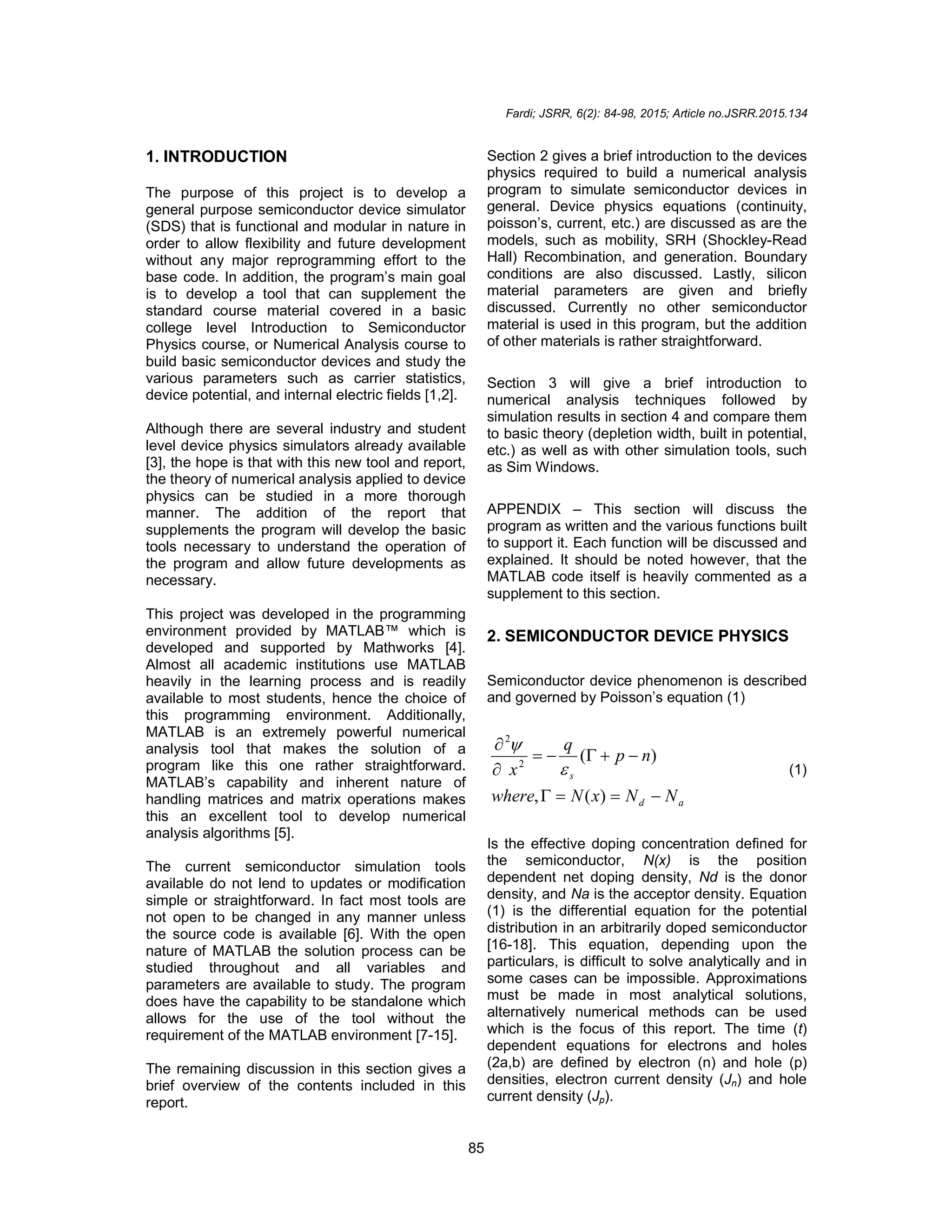 Fardi; JSRR, 6(2): 84-98, 2015; Article no.JSRR.2015.134
85
1. INTRODUCTION
The purpose of this project is to develop a
general purpose semiconductor device simulator
(SDS) that is functional and modular in nature in
order to allow flexibility and future development
without any major reprogramming effort to the
base code. In addition, the program’s main goal
is to develop a tool that can supplement the
standard course material covered in a basic
college level Introduction to Semiconductor
Physics course, or Numerical Analysis course to
build basic semiconductor devices and study the
various parameters such as carrier statistics,
device potential, and internal electric fields [1,2].
Although there are several industry and student
level device physics simulators already available
[3], the hope is that with this new tool and report,
the theory of numerical analysis applied to device
physics can be studied in a more thorough
manner. The addition of the report that
supplements the program will develop the basic
tools necessary to understand the operation of
the program and allow future developments as
necessary.
This project was developed in the programming
environment provided by MATLAB™ which is
developed and supported by Mathworks [4].
Almost all academic institutions use MATLAB
heavily in the learning process and is readily
available to most students, hence the choice of
this programming environment. Additionally,
MATLAB is an extremely powerful numerical
analysis tool that makes the solution of a
program like this one rather straightforward.
MATLAB’s capability and inherent nature of
handling matrices and matrix operations makes
this an excellent tool to develop numerical
analysis algorithms [5].
The current semiconductor simulation tools
available do not lend to updates or modification
simple or straightforward. In fact most tools are
not open to be changed in any manner unless
the source code is available [6]. With the open
nature of MATLAB the solution process can be
studied throughout and all variables and
parameters are available to study. The program
does have the capability to be standalone which
allows for the use of the tool without the
requirement of the MATLAB environment [7-15].
The remaining discussion in this section gives a
brief overview of the contents included in this
report.
Section 2 gives a brief introduction to the devices
physics required to build a numerical analysis
program to simulate semiconductor devices in
general. Device physics equations (continuity,
poisson’s, current, etc.) are discussed as are the
models, such as mobility, SRH (Shockley-Read
Hall) Recombination, and generation. Boundary
conditions are also discussed. Lastly, silicon
material parameters are given and briefly
discussed. Currently no other semiconductor
material is used in this program, but the addition
of other materials is rather straightforward.
Section 3 will give a brief introduction to
numerical analysis techniques followed by
simulation results in section 4 and compare them
to basic theory (depletion width, built in potential,
etc.) as well as with other simulation tools, such
as Sim Windows.
APPENDIX – This section will discuss the
program as written and the various functions built
to support it. Each function will be discussed and
explained. It should be noted however, that the
MATLAB code itself is heavily commented as a
supplement to this section.
2. SEMICONDUCTOR DEVICE PHYSICS
Semiconductor device phenomenon is described
and governed by Poisson’s equation (1)
a
d
s
N
N
x
N
where
n
p
q
x











)
(
,
)
(
2
2


(1)
Is the effective doping concentration defined for
the semiconductor, N(x) is the position
dependent net doping density, Nd is the donor
density, and Na is the acceptor density. Equation
(1) is the differential equation for the potential
distribution in an arbitrarily doped semiconductor
[16-18]. This equation, depending upon the
particulars, is difficult to solve analytically and in
some cases can be impossible. Approximations
must be made in most analytical solutions,
alternatively numerical methods can be used
which is the focus of this report. The time (t)
dependent equations for electrons and holes
(2a,b) are defined by electron (n) and hole (p)
densities, electron current density (Jn) and hole
current density (Jp).
 