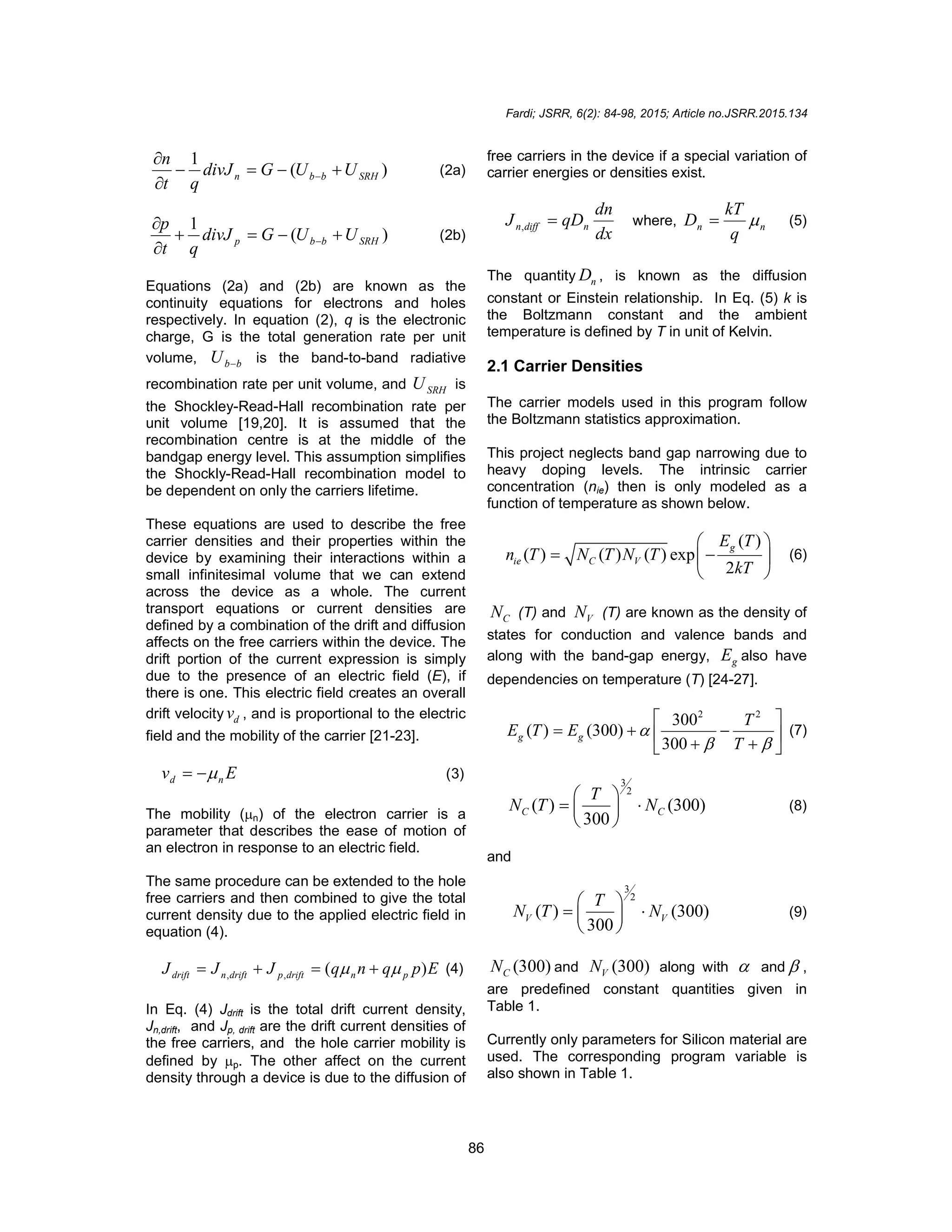 Fardi; JSRR, 6(2): 84-98, 2015; Article no.JSRR.2015.134
86
)
(
1
SRH
b
b
n U
U
G
divJ
q
t
n






 (2a)
)
(
1
SRH
b
b
p U
U
G
divJ
q
t
p






 (2b)
Equations (2a) and (2b) are known as the
continuity equations for electrons and holes
respectively. In equation (2), q is the electronic
charge, G is the total generation rate per unit
volume, b
b
U  is the band-to-band radiative
recombination rate per unit volume, and SRH
U is
the Shockley-Read-Hall recombination rate per
unit volume [19,20]. It is assumed that the
recombination centre is at the middle of the
bandgap energy level. This assumption simplifies
the Shockly-Read-Hall recombination model to
be dependent on only the carriers lifetime.
These equations are used to describe the free
carrier densities and their properties within the
device by examining their interactions within a
small infinitesimal volume that we can extend
across the device as a whole. The current
transport equations or current densities are
defined by a combination of the drift and diffusion
affects on the free carriers within the device. The
drift portion of the current expression is simply
due to the presence of an electric field (E), if
there is one. This electric field creates an overall
drift velocity d
v , and is proportional to the electric
field and the mobility of the carrier [21-23].
E
v n
d 

 (3)
The mobility (n) of the electron carrier is a
parameter that describes the ease of motion of
an electron in response to an electric field.
The same procedure can be extended to the hole
free carriers and then combined to give the total
current density due to the applied electric field in
equation (4).
E
p
q
n
q
J
J
J p
n
drift
p
drift
n
drift )
(
,
, 
 


 (4)
In Eq. (4) Jdrift is the total drift current density,
Jn,drift, and Jp, drift are the drift current densities of
the free carriers, and the hole carrier mobility is
defined by p. The other affect on the current
density through a device is due to the diffusion of
free carriers in the device if a special variation of
carrier energies or densities exist.
dx
dn
qD
J n
diff
n 
, where, n
n
q
kT
D 
 (5)
The quantity n
D , is known as the diffusion
constant or Einstein relationship. In Eq. (5) k is
the Boltzmann constant and the ambient
temperature is defined by T in unit of Kelvin.
2.1 Carrier Densities
The carrier models used in this program follow
the Boltzmann statistics approximation.
This project neglects band gap narrowing due to
heavy doping levels. The intrinsic carrier
concentration (nie) then is only modeled as a
function of temperature as shown below.
( )
( ) ( ) ( ) exp
2
g
ie C V
E T
n T N T N T
kT
 
 
 
 
(6)
C
N (T) and V
N (T) are known as the density of
states for conduction and valence bands and
along with the band-gap energy, g
E also have
dependencies on temperature (T) [24-27].
2 2
300
( ) (300)
300
g g
T
E T E
T

 
 
  
 
 
 
(7)
3
2
( ) (300)
300
C C
T
N T N
 
 
 
 
(8)
and
3
2
( ) (300)
300
V V
T
N T N
 
 
 
 
(9)
(300)
C
N and (300)
V
N along with  and  ,
are predefined constant quantities given in
Table 1.
Currently only parameters for Silicon material are
used. The corresponding program variable is
also shown in Table 1.
 