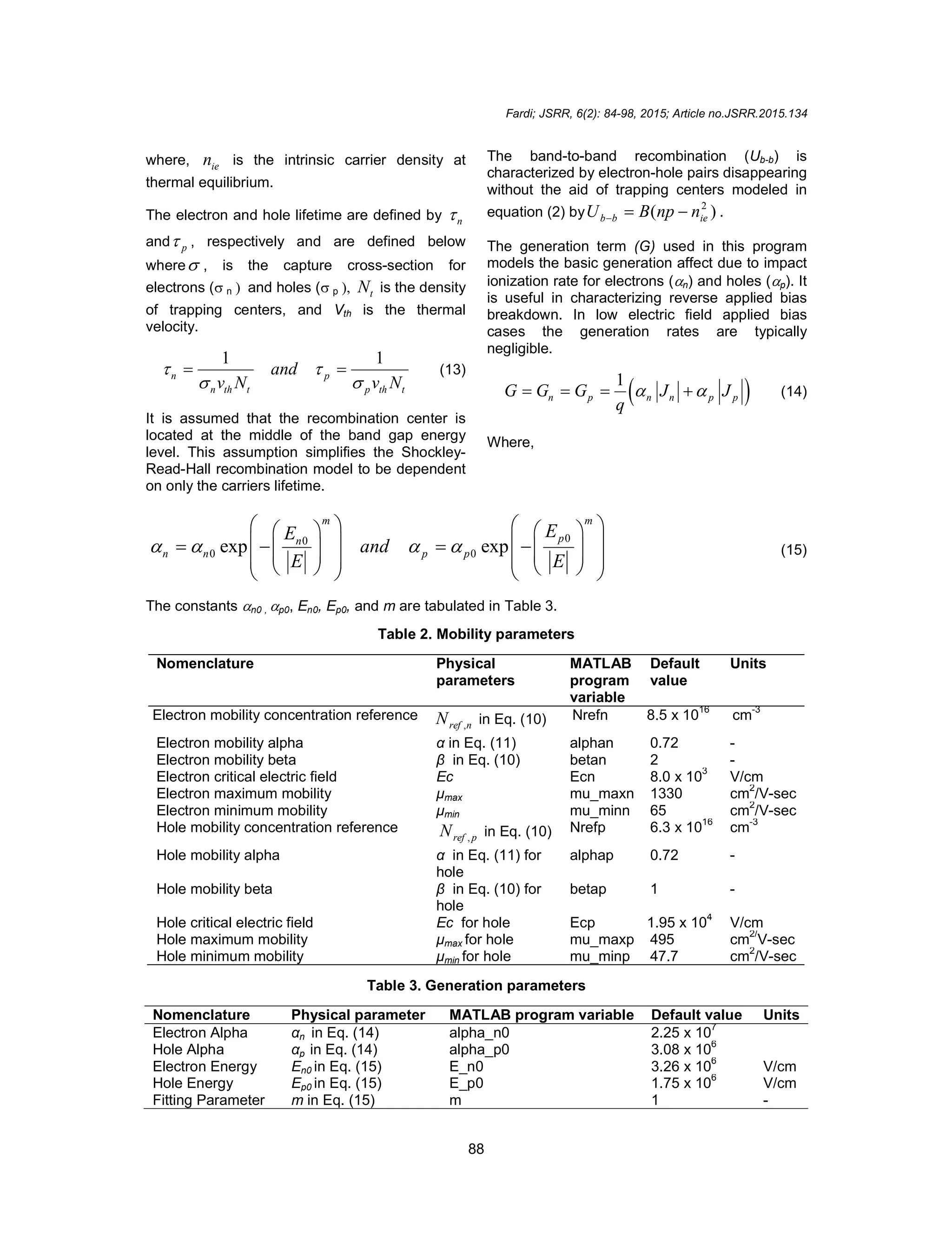 Fardi; JSRR, 6(2): 84-98, 2015; Article no.JSRR.2015.134
88
where, ie
n is the intrinsic carrier density at
thermal equilibrium.
The electron and hole lifetime are defined by n

and p
 , respectively and are defined below
where , is the capture cross-section for
electrons (nand holes (p t
N is the density
of trapping centers, and Vth is the thermal
velocity.
1 1
n p
n th t p th t
and
v N v N
 
 
  (13)
It is assumed that the recombination center is
located at the middle of the band gap energy
level. This assumption simplifies the Shockley-
Read-Hall recombination model to be dependent
on only the carriers lifetime.
The band-to-band recombination (Ub-b) is
characterized by electron-hole pairs disappearing
without the aid of trapping centers modeled in
equation (2) by )
( 2
ie
b
b n
np
B
U 

 .
The generation term (G) used in this program
models the basic generation affect due to impact
ionization rate for electrons (n) and holes (p). It
is useful in characterizing reverse applied bias
breakdown. In low electric field applied bias
cases the generation rates are typically
negligible.
 
1
n p n n p p
G G G J J
q
 
    (14)
Where,
0
0
0 0
exp exp
m m
p
n
n n p p
E
E
and
E E
   
   
   
   
   
   
   
   
   
   
(15)
The constants n0 , p0, En0, Ep0, and m are tabulated in Table 3.
Table 2. Mobility parameters
Nomenclature Physical
parameters
MATLAB
program
variable
Default
value
Units
Electron mobility concentration reference
n
ref
N , in Eq. (10) Nrefn 8.5 x 1016
cm-3
Electron mobility alpha α in Eq. (11) alphan 0.72 -
Electron mobility beta β in Eq. (10) betan 2 -
Electron critical electric field Ec Ecn 8.0 x 10
3
V/cm
Electron maximum mobility μmax mu_maxn 1330 cm2
/V-sec
Electron minimum mobility μmin mu_minn 65 cm
2
/V-sec
Hole mobility concentration reference
p
ref
N , in Eq. (10) Nrefp 6.3 x 1016
cm-3
Hole mobility alpha α in Eq. (11) for
hole
alphap 0.72 -
Hole mobility beta β in Eq. (10) for
hole
betap 1 -
Hole critical electric field Ec for hole Ecp 1.95 x 10
4
V/cm
Hole maximum mobility μmax for hole mu_maxp 495 cm
2/
V-sec
Hole minimum mobility μmin for hole mu_minp 47.7 cm2
/V-sec
Table 3. Generation parameters
Nomenclature Physical parameter MATLAB program variable Default value Units
Electron Alpha αn in Eq. (14) alpha_n0 2.25 x 10
7
Hole Alpha αp in Eq. (14) alpha_p0 3.08 x 106
Electron Energy En0 in Eq. (15) E_n0 3.26 x 10
6
V/cm
Hole Energy Ep0 in Eq. (15) E_p0 1.75 x 106
V/cm
Fitting Parameter m in Eq. (15) m 1 -
 
