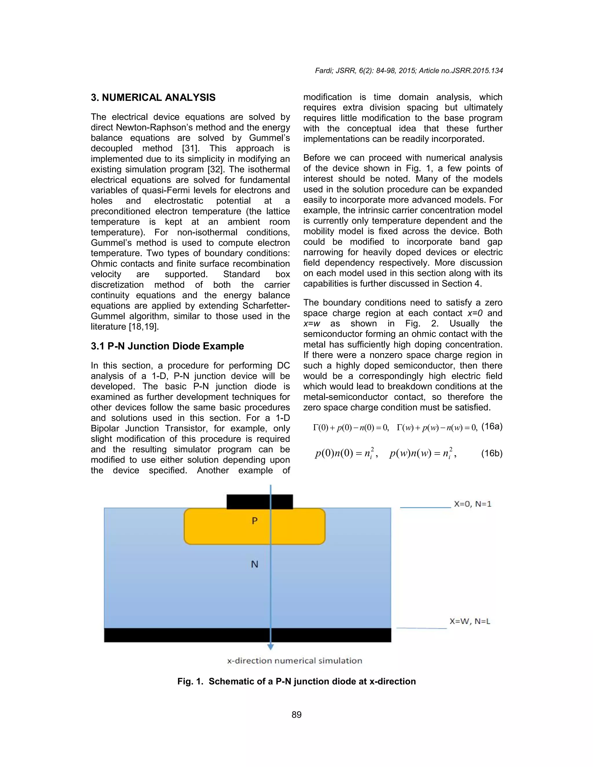 Fardi; JSRR, 6(2): 84-98, 2015; Article no.JSRR.2015.134
89
3. NUMERICAL ANALYSIS
The electrical device equations are solved by
direct Newton-Raphson’s method and the energy
balance equations are solved by Gummel’s
decoupled method [31]. This approach is
implemented due to its simplicity in modifying an
existing simulation program [32]. The isothermal
electrical equations are solved for fundamental
variables of quasi-Fermi levels for electrons and
holes and electrostatic potential at a
preconditioned electron temperature (the lattice
temperature is kept at an ambient room
temperature). For non-isothermal conditions,
Gummel’s method is used to compute electron
temperature. Two types of boundary conditions:
Ohmic contacts and finite surface recombination
velocity are supported. Standard box
discretization method of both the carrier
continuity equations and the energy balance
equations are applied by extending Scharfetter-
Gummel algorithm, similar to those used in the
literature [18,19].
3.1 P-N Junction Diode Example
In this section, a procedure for performing DC
analysis of a 1-D, P-N junction device will be
developed. The basic P-N junction diode is
examined as further development techniques for
other devices follow the same basic procedures
and solutions used in this section. For a 1-D
Bipolar Junction Transistor, for example, only
slight modification of this procedure is required
and the resulting simulator program can be
modified to use either solution depending upon
the device specified. Another example of
modification is time domain analysis, which
requires extra division spacing but ultimately
requires little modification to the base program
with the conceptual idea that these further
implementations can be readily incorporated.
Before we can proceed with numerical analysis
of the device shown in Fig. 1, a few points of
interest should be noted. Many of the models
used in the solution procedure can be expanded
easily to incorporate more advanced models. For
example, the intrinsic carrier concentration model
is currently only temperature dependent and the
mobility model is fixed across the device. Both
could be modified to incorporate band gap
narrowing for heavily doped devices or electric
field dependency respectively. More discussion
on each model used in this section along with its
capabilities is further discussed in Section 4.
The boundary conditions need to satisfy a zero
space charge region at each contact x=0 and
x=w as shown in Fig. 2. Usually the
semiconductor forming an ohmic contact with the
metal has sufficiently high doping concentration.
If there were a nonzero space charge region in
such a highly doped semiconductor, then there
would be a correspondingly high electric field
which would lead to breakdown conditions at the
metal-semiconductor contact, so therefore the
zero space charge condition must be satisfied.
,
0
)
(
)
(
)
(
,
0
)
0
(
)
0
(
)
0
( 






 w
n
w
p
w
n
p (16a)
,
)
(
)
(
,
)
0
(
)
0
( 2
2
i
i n
w
n
w
p
n
n
p 
 (16b)
Fig. 1. Schematic of a P-N junction diode at x-direction
 